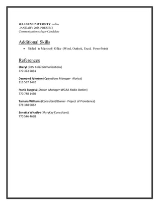 WALDEN UNIVERSITY, online
JANUARY 2015-PRESENT
CommunicationsMajor Candidate
Additional Skills
 Skilled in Microsoft Office (Word, Outlook, Excel, PowerPoint)
References
Cheryl (CBSI Telecommunications)
770 363 6854
Desmond Johnson (Operations Manager- Alorica)
315 567 3462
Frank Burgess (Station Manager-WGAA Radio Station)
770 748 1430
Tamara Williams (Consultant/Owner- Project of Providence)
678 348 0832
Synetta Whatley (MaryKay Consultant)
770 546 4698
 