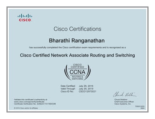 Cisco Certifications
Bharathi Ranganathan
has successfully completed the Cisco certification exam requirements and is recognized as a
Cisco Certified Network Associate Routing and Switching
Date Certified
Valid Through
Cisco ID No.
July 29, 2016
July 29, 2019
CSCO12973021
Validate this certificate's authenticity at
www.cisco.com/go/verifycertificate
Certificate Verification No. 425824173179DOVM
Chuck Robbins
Chief Executive Officer
Cisco Systems, Inc.
© 2016 Cisco and/or its affiliates
7080616050
0804
 