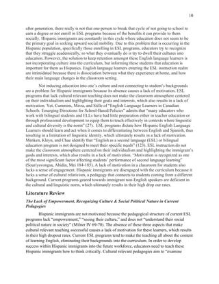  
10
after generation, there really is not that one person to break that cycle of not going to school to
earn a degree or not enroll in ESL programs because of the benefits it can provide to them
socially. Hispanic immigrants are constantly in this cycle where education does not seem to be
the primary goal in seeking upward social mobility. Due to this problem that is occurring in the
Hispanic population, specifically those enrolling in ESL programs, educators try to recognize
that they struggle academically, so what they eventually do is try to dwell their cultures into
education. However, the solution to keep retention amongst these English language learners is
not incorporating culture into the curriculum, but informing these students that education is
important for them as Hispanics. English language learners entering the ESL instruction realm
are intimidated because there is dissociation between what they experience at home, and how
their main language changes in the classroom setting.
Not inducing education into one’s culture and not connecting to student’s backgrounds
are a problem for Hispanic immigrants because its absence causes a lack of motivation. ESL
programs that lack cultural relevant teaching does not make the classroom atmosphere centered
on their individualism and highlighting their goals and interests, which also results in a lack of
motivation. Yet, Cummins, Mirza, and Stille of “English Language Learners in Canadian
Schools: Emerging Directions for School-Based Policies” admits that “many educators who
work with bilingual students and ELLs have had little preparation either in teacher education or
through professional development to equip them to teach effectively in contexts where linguistic
and cultural diversity is the norm” (27). ESL programs dictate how Hispanic English Language
Learners should learn and act when it comes to differentiating between English and Spanish, thus
resulting in a limitation of linguistic identity, which ultimately results in a lack of motivation.
Menken, Kleyn, and Chae identify that “English as a second language (ESL) or bilingual
education program is not designed to meet their specific needs” (123). ESL instruction do not
make the classroom atmosphere centered on their individualism and highlighting the immigrant’s
goals and interests, which also results in a lack of motivation. “Motivation is recognized as one
of the most significant factor affecting students’ performance of second language learning”
(Souriyavongsa, Abidin, Mei 184-185). A lack of motivation in a classroom for students also
lacks a sense of engagement. Hispanic immigrants are disengaged with the curriculum because it
lacks a sense of cultural relativism, a pedagogy that connects to students coming from a different
background. Current programs geared towards immigrant non-English speakers are deficient in
the cultural and linguistic norm, which ultimately results in their high drop our rates.
Literature Review
The Lack of Empowerment, Recognizing Culture & Social Political Nature in Current
Pedagogies
Hispanic immigrants are not motivated because the pedagogical structure of current ESL
programs lack “empowerment,” “seeing their culture,” and does not “understand their social
political nature in society” (Milner IV 69-70). The absence of these three aspects that make
cultural relevant teaching successful causes a lack of motivation for these learners, which results
in their high dropout rates. Current ESL programs tend to make the teaching all about the content
of learning English, eliminating their backgrounds into the curriculum. In order to develop
success within Hispanic immigrants into the future workforce, educators need to teach these
Hispanic immigrants how to think critically. Cultural relevant pedagogies aim to “examine
 
