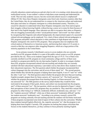  
	
  
11	
  
critically education content and process and ask what its role is in creating a truly democratic and
multicultural society. It uses student’s culture to help them create meaning and understand the
world. Thus not only academic success, but also social and cultural success is emphasized”
(Milner IV 68). Since these Hispanic immigrants come from Latin American countries other than
the United States, they do not understand how to connect to the American culture and understand
their place and status as a Hispanic immigrant in a white-dominated country. Therefore, it is
crucial for educators to understand where these Hispanic immigrants come from and recognize
their struggles without knowing English, without having a career set in stone for them because of
their lack in the English language. Once educators are able to recognize their status as Hispanics
who are struggling economically or their “social political nature” and overall “see their culture”
by recognizing their linguistic and cultural backgrounds, the empowerment aspect of a successful
cultural relevant pedagogy can be employed. Yet, a lack of these cultural relevant pedagogies in
ESL programs and public school education is what contributes to high dropout rates among
Hispanic immigrants who enroll in ESL programs. These programs does not emphasize that
critical analysis of themselves in American society, and knowing their status in U.S society is
crucial so that they can empower other struggling Hispanics, which are a huge portion of the
minority population in the United States.
In my primary research, I distributed a survey to seven students who are currently
enrolled in an ESL program whether it is a part of the public school system or an ESL program
provided by the city. These seven students ranged from the ages of 19-33. Two of them were
currently enrolled in an ESL program at a local community college and five of them were
enrolled in a program provided by the city that teaches English. In order to investigate whether
these ESL programs incorporated cultural relevant teaching and whether they are currently
satisfied with their educational experience, I provided a survey that allows these students to rate
their educational experience. The first question asked whether the program incorporated their
culture (language) into the curriculum, and all seven of them stated “no”. The second question
asked whether they felt that the program is helping them learn English, 4 out of 7 said “no” while
the other 3 said “yes”. The third question asked whether the program did more than just teaching
English (example: prepare them for future careers), all 7 answered “no”. The fourth question
whether the program discouraged them from learning English, 6 of them answered “yes” while
one answered “no”. The fifth question on the survey asked whether they would be better
motivated in the program if their goals, desires, and culture was incorporated into the program,
and 7 of them answered “yes”. The last question, which can also be depicted in Figure 3, asked
their perceptions of their current ESL programs they are enrolled in. They rated their current ESL
programs by either listing it as “difficult, moderately difficult, moderately easy, and easy”. 5 of
the 7 students answered “difficult”, while one of them answered “moderately difficult” and the
last student answered “moderately easy”. According to my primary research, current ESL
programs are lacking culturally relevant teaching and that the students will feel better motivated
if these programs incorporated some kind of aspect of their cultures into the curriculum. Whether
these students learned English effectively, the, majority answered “no”, that the program is not
helping them learn English. Currently, ESL programs are lacking that unique curriculum that
focuses on the students themselves, yet they continue to focus primarily teaching English.
 