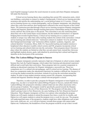  
14
teach English Language Learners the social structure in society and where Hispanic immigrants
fall under this hierarchy.
Critical service learning theory does something that current ESL instruction omits, which
was building a curriculum to connect to student’s backgrounds. Critical service learning provides
awareness and satisfies the understanding one’s social political nature in U.S society. Critical
service learning focuses on a certain demographic, such as Hispanic immigrants, into identifying
where they come from and how their background is affected in the social structure of the United
States. The instruction provided through critical service learning recognizes Hispanic immigrants
cultural and linguistic identities through teaching them power relationships among United States
society and how they fit the piece in the puzzle. This curriculum is not only instructing them
about their role in the United States social relations, but the method of instruction is in Spanish
bridging them towards English fluency. Critical service learning acts as a means to teach
students in unique way rather than solely teaching students the content of the curriculum. Critical
service learning and cultural relativism “instruction connects to students’ lives by activating
their background knowledge” and “instruction affirms students’ academic, linguistic, and
cultural identities” (Cummins, Mirza, Stille 33). Successful teaching and student retention is
heightened when educators in public school systems and ESL programs incorporate critical
service learning and cultural relativism into the curriculum. These programs doesn’t become a
place where the students are limited on what they can and cannot learn, instead they showcase
and highlight students desires, goals, individualism by prioritizing their cultural and linguistic
identifies as the focal point of the curriculum.
Plan: The Ladson-Billings Program to Success
Hispanic immigrants currently represent a high rate of dropouts in school systems simply
because they lack the English language, which makes their learning and educational experience
difficult and overall lacks their motivation. These programs lack two essential components in
making an educational experience for Hispanic immigrants a successful one. These two
components are (1) a cultural relevant pedagogy, and (2) critical service learning. The absence of
these two components makes the educational experience for students a difficult one, because it is
revolving the student around the curriculum, instead of revolving the curriculum around the
student. In order to keep student retention among current ESL programs, incorporating their
cultural and linguistic identities through a cultural relevant program is crucial.
Therefore, in order to provide a program for Hispanic immigrants to learn English in a
unique way, my plan is to launch the Ladson-Billings Program to Success, named after Gloria
Ladson-Billings who proposed to introduce cultural relativism into urban classrooms with a
diverse group of students. This program would be specifically geared towards the Hispanic
immigrant population in the city of New Brunswick, NJ. The program will take place at the
Adult Learning Center in New Brunswick, the same building as the New Brunswick Board of
Education. These Hispanic immigrants will have two options when attending the program.
Option one will require students to attend the program four times a week for six months, and
Option two will require students to attend the program twice a week for one year. The program
will understand that many of the perspective students might have other obligations such as part
time work, child care, etc., so it will give leniency towards those groups who cannot make
Option one. Furthermore, the breakdown of how the program would be set up is that it would
 