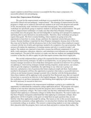  
	
  
15	
  
require students to attend three sessions to accomplish the three major components of a
successful cultural relevant pedagogy.
Session One: Empowerment Workshops
The goal for the empowerment workshops is to accomplish the first component of a
successful cultural relevant pedagogy “empowerment”. The meaning of empowerment for this
program is simply not to empower and motivate students to do well in the program and outside
of life, but practically work with them to reach their desired goals. These empowerment
workshops are specifically going to empower students to develop their professionalism. The goal
of these empowerment workshops is to make sure that when these Hispanic immigrants
successfully leave the program, they are knowledgeable in reaching out to perspective employers
and being able to carry themselves out professionally. Therefore, these workshops are going to
require three goals. The first is resume building, where students are going to have the
opportunity to learn how to create, design, and know the important criteria that goes into a
resume. Resume building is important for these Hispanic immigrants, because most of the time
they may not be familiar with the job process here in the United States where employers require
a resume with the list of skills and experience needed to be competitive for a given position. This
session will explain the importance of creating resumes and why it is useful in today’s job
market. The students are expected to learn that a resume has different components to it, such as
skills, work experience, education, objective, and sometimes-even references are required for
some employers. The goal of this session is to make sure that our students are equipped building
a resume so that they are able to apply for jobs that require resumes than lower waged jobs.
The second component that is going to be required for these empowerment workshops is
focusing on interviewing strategies. In order to accomplish this, we are going to have a human
resource manager assistant on site to help these immigrants succeed at an interview for a job they
are applying to. Interviewing strategies include learning etiquettes, proper posture, eye contact,
when to give the employer a handshake, the right things to say when one is going to an
interview, and practice a list of questions that future employers might ask them. Each student
enrolled in the program will have the opportunity to practice what makes a successful interview
with an on-site human resource manager assistant who is familiar with the hiring procedures.
Since these students will be applying to jobs around the New Brunswick area, they are required
to learn how to succeed at an interview in the English language. The goal of this component in
this workshop is to get these immigrants to start thinking about applying to jobs and acquiring
the skills necessary to succeed at interviews.
The third component to the empowerment workshops is going to give students the
opportunity to understand the community college application process. The program will expect
students to not stop their education beyond this program, but to continue their studies by
applying to community colleges. We want to make sure that they understand what exactly is
required when applying to community colleges to further their education. We want to make sure
that these Hispanic immigrants understand that when applying to community colleges, these
applications will be in English, so the goal is to help them navigate questions they are not
familiar what these applications might be asking. The reason as why to this session requires to
understand the community college application, is to develop their mindsets into thinking of going
to community college as an option. This session is empowering students to not stop continuing
their education after this program, but to motivate them and push to continue their studies. The
 