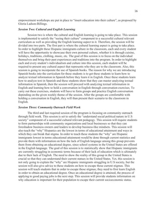  
16
empowerment workshops are put in place to “insert education into their culture”, as proposed by
Gloria Ladson-Billings.
Session Two: Cultural and English Learning
Session two is where the cultural and English learning is going to take place. This session
is implemented to satisfy the “seeing their culture” component to a successful cultural relevant
curriculum as well as providing the English learning aspect to it. Therefore, the session will be
divided into two parts. The first part is where the cultural learning aspect is going to take place.
In order to highlight these Hispanic immigrants culture in the classroom, each and every student
will have the opportunity to showcase their own personal culture, whether it is through cuisine,
holidays, traditions, clothing, music, etc. The goal of this session is to focus on the individual
themselves and bring their past experiences and traditions into the program. In order to highlight
each and every student’s individualism and culture into this session, each student will be
required to present any cultural aspect that represents who they are to the classroom. Also, this
session is going to incorporate the use of Spanish books. The reason for why we are introducing
Spanish books into the curriculum for these students is to get these students to learn how to
analyze textual information in Spanish before they learn it in English. Once these students learn
how to analyze text in Spanish and these students show that they can master analyzing textual
information in Spanish, then the session will proceed with analyzing textual information in
English and learning how to hold a conversation in English through conversation exercises. To
carry out these exercises, students will have to form groups and practice English conversation
depending on the given weekly theme of the session. After the groups are comfortable with
holding a conversation in English, they will than present their scenario to the classroom in
English.
Session Three: Community Outreach Field Work
The third and last required session of the program is focusing on community outreach
through field work. This session is set to satisfy the “understand social political nature in U.S
society” component of a successful cultural relevant pedagogy. This session will require students
to form partnerships with community organizations and local businesses so that they can
foreshadow business owners and leaders to develop business-like mindsets. This session will
also teach the “why” Hispanics are the lowest in terms of educational attainment and ways in
which they can break that stigma. In order to teach these students the “why” are Hispanic
immigrants lowest in terms educational attainment would be done through current statistics and
provide them with information on how the lack of English language among this group prevents
them from obtaining an educational degree, since school systems in the United States are offered
in the English language. The goal of this session is to statistically show that Hispanic immigrants
are currently struggling in economic terms because of their lack of education which is ultimately
due to their lack of English. The need to show the reality of this group in the United States is
crucial so that they can understand their current statues in the United States. Yet, this session is
not only going to explain the “why” are Hispanic immigrants struggling in U.S society, but the
session will also give advice to these students on how to escape those current stigmas. This
session will teach students that in order to escape those stigmas; they need to first learn English
in order to obtain an educational degree. Once an educational degree is attained, the process of
applying to good paying jobs is the next step. This session will provide students information on
why education is important for their population to escape their current socioeconomic status.
 