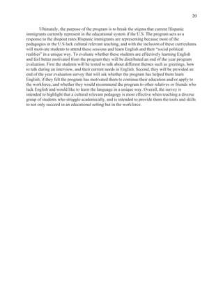  
20
Ultimately, the purpose of the program is to break the stigma that current Hispanic
immigrants currently represent in the educational system if the U.S. The program acts as a
response to the dropout rates Hispanic immigrants are representing because most of the
pedagogies in the U.S lack cultural relevant teaching, and with the inclusion of these curriculums
will motivate students to attend these sessions and learn English and their “social political
realities” in a unique way. To evaluate whether these students are effectively learning English
and feel better motivated from the program they will be distributed an end of the year program
evaluation. First the students will be tested to talk about different themes such as greetings, how
to talk during an interview, and their current needs in English. Second, they will be provided an
end of the year evaluation survey that will ask whether the program has helped them learn
English, if they felt the program has motivated them to continue their education and/or apply to
the workforce, and whether they would recommend the program to other relatives or friends who
lack English and would like to learn the language in a unique way. Overall, the survey is
intended to highlight that a cultural relevant pedagogy is most effective when teaching a diverse
group of students who struggle academically, and is intended to provide them the tools and skills
to not only succeed in an educational setting but in the workforce.
 
