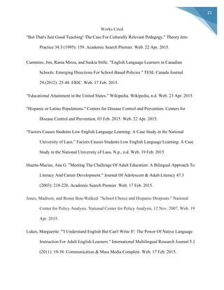  
	
  
21	
  
Works Cited
"But That's Just Good Teaching! The Case For Culturally Relevant Pedagogy." Theory Into
Practice 34.3 (1995): 159. Academic Search Premier. Web. 22 Apr. 2015.
Cummins, Jim, Rania Mirza, and Saskia Stille. "English Language Learners in Canadian
Schools: Emerging Directions For School-Based Policies." TESL Canada Journal
29.(2012): 25-48. ERIC. Web. 17 Feb. 2015.
“Educational Attainment in the United States.” Wikipedia. Wikipedia, n.d. Web. 23 Apr. 2015
"Hispanic or Latino Populations." Centers for Disease Control and Prevention. Centers for
Disease Control and Prevention, 03 Feb. 2015. Web. 22 Apr. 2015.
“Factors Causes Students Low English Language Learning: A Case Study in the National
University of Laos.” Factors Causes Students Low English Language Learning: A Case
Study in the National University of Laos. N.p., n.d. Web. 19 Feb. 2015
Huerta-Macias, Ana G. "Meeting The Challenge Of Adult Education: A Bilingual Approach To
Literacy And Career Development." Journal Of Adolescent & Adult Literacy 47.3
(2003): 218-226. Academic Search Premier. Web. 17 Feb. 2015.
Jones, Madison, and Renee Bou-Walked. "School Choice and Hispanic Dropouts." National
Center for Policy Analysis. National Center for Policy Analysis, 12 Nov. 2007. Web. 19
Apr. 2015.
Lukes, Marguerite. "'I Understand English But Can't Write It': The Power Of Native Language
Instruction For Adult English Learners." International Multilingual Research Journal 5.1
(2011): 19-38. Communication & Mass Media Complete. Web. 17 Feb. 2015.
 