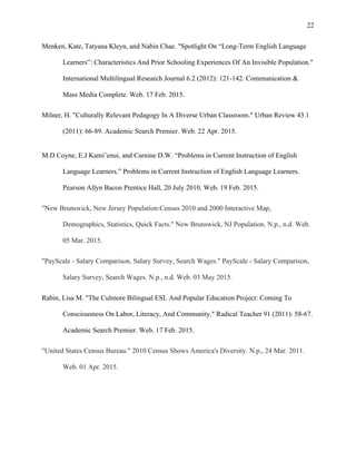  
22
Menken, Kate, Tatyana Kleyn, and Nabin Chae. "Spotlight On “Long-Term English Language
Learners”: Characteristics And Prior Schooling Experiences Of An Invisible Population."
International Multilingual Research Journal 6.2 (2012): 121-142. Communication &
Mass Media Complete. Web. 17 Feb. 2015.
Milner, H. "Culturally Relevant Pedagogy In A Diverse Urban Classroom." Urban Review 43.1
(2011): 66-89. Academic Search Premier. Web. 22 Apr. 2015.
M.D Coyne, E.J Kami’enui, and Carnine D.W. “Problems in Current Instruction of English
Language Learners.” Problems in Current Instruction of English Language Learners.
Pearson Allyn Bacon Prentice Hall, 20 July 2010. Web. 19 Feb. 2015.
"New Brunswick, New Jersey Population:Census 2010 and 2000 Interactive Map,
Demographics, Statistics, Quick Facts." New Brunswick, NJ Population. N.p., n.d. Web.
05 Mar. 2015.
"PayScale - Salary Comparison, Salary Survey, Search Wages." PayScale - Salary Comparison,
Salary Survey, Search Wages. N.p., n.d. Web. 03 May 2015.
Rabin, Lisa M. "The Culmore Bilingual ESL And Popular Education Project: Coming To
Consciousness On Labor, Literacy, And Community." Radical Teacher 91 (2011): 58-67.
Academic Search Premier. Web. 17 Feb. 2015.
"United States Census Bureau." 2010 Census Shows America's Diversity. N.p., 24 Mar. 2011.
Web. 01 Apr. 2015.
 