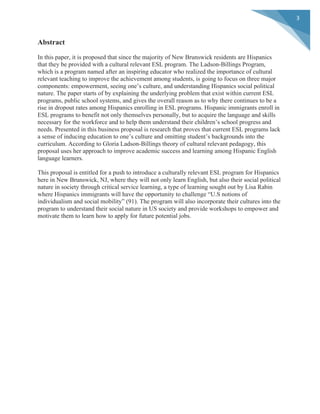  
	
  
3	
  
Abstract
In this paper, it is proposed that since the majority of New Brunswick residents are Hispanics
that they be provided with a cultural relevant ESL program. The Ladson-Billings Program,
which is a program named after an inspiring educator who realized the importance of cultural
relevant teaching to improve the achievement among students, is going to focus on three major
components: empowerment, seeing one’s culture, and understanding Hispanics social political
nature. The paper starts of by explaining the underlying problem that exist within current ESL
programs, public school systems, and gives the overall reason as to why there continues to be a
rise in dropout rates among Hispanics enrolling in ESL programs. Hispanic immigrants enroll in
ESL programs to benefit not only themselves personally, but to acquire the language and skills
necessary for the workforce and to help them understand their children’s school progress and
needs. Presented in this business proposal is research that proves that current ESL programs lack
a sense of inducing education to one’s culture and omitting student’s backgrounds into the
curriculum. According to Gloria Ladson-Billings theory of cultural relevant pedagogy, this
proposal uses her approach to improve academic success and learning among Hispanic English
language learners.
This proposal is entitled for a push to introduce a culturally relevant ESL program for Hispanics
here in New Brunswick, NJ, where they will not only learn English, but also their social political
nature in society through critical service learning, a type of learning sought out by Lisa Rabin
where Hispanics immigrants will have the opportunity to challenge “U.S notions of
individualism and social mobility” (91). The program will also incorporate their cultures into the
program to understand their social nature in US society and provide workshops to empower and
motivate them to learn how to apply for future potential jobs.
 
