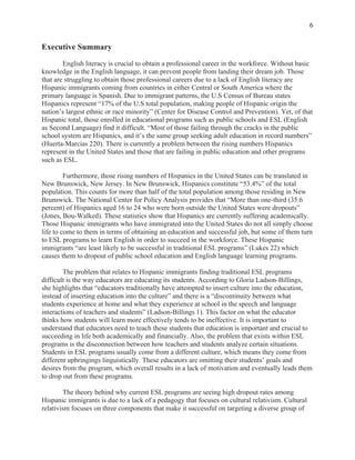  
6
Executive Summary
English literacy is crucial to obtain a professional career in the workforce. Without basic
knowledge in the English language, it can prevent people from landing their dream job. Those
that are struggling to obtain those professional careers due to a lack of English literacy are
Hispanic immigrants coming from countries in either Central or South America where the
primary language is Spanish. Due to immigrant patterns, the U.S Census of Bureau states
Hispanics represent “17% of the U.S total population, making people of Hispanic origin the
nation’s largest ethnic or race minority” (Center for Disease Control and Prevention). Yet, of that
Hispanic total, those enrolled in educational programs such as public schools and ESL (English
as Second Language) find it difficult. “Most of those failing through the cracks in the public
school system are Hispanics, and it’s the same group seeking adult education in record numbers”
(Huerta-Marcias 220). There is currently a problem between the rising numbers Hispanics
represent in the United States and those that are failing in public education and other programs
such as ESL.
Furthermore, those rising numbers of Hispanics in the United States can be translated in
New Brunswick, New Jersey. In New Brunswick, Hispanics constitute “53.4%” of the total
population. This counts for more than half of the total population among those residing in New
Brunswick. The National Center for Policy Analysis provides that “More than one-third (35.6
percent) of Hispanics aged 16 to 24 who were born outside the United States were dropouts”
(Jones, Bou-Walked). These statistics show that Hispanics are currently suffering academically.
Those Hispanic immigrants who have immigrated into the United States do not all simply choose
life to come to them in terms of obtaining an education and successful job, but some of them turn
to ESL programs to learn English in order to succeed in the workforce. These Hispanic
immigrants “are least likely to be successful in traditional ESL programs” (Lukes 22) which
causes them to dropout of public school education and English language learning programs.
The problem that relates to Hispanic immigrants finding traditional ESL programs
difficult is the way educators are educating its students. According to Gloria Ladson-Billings,
she highlights that “educators traditionally have attempted to insert culture into the education,
instead of inserting education into the culture” and there is a “discontinuity between what
students experience at home and what they experience at school in the speech and language
interactions of teachers and students” (Ladson-Billings 1). This factor on what the educator
thinks how students will learn more effectively tends to be ineffective. It is important to
understand that educators need to teach these students that education is important and crucial to
succeeding in life both academically and financially. Also, the problem that exists within ESL
programs is the disconnection between how teachers and students analyze certain situations.
Students in ESL programs usually come from a different culture, which means they come from
different upbringings linguistically. These educators are omitting their students’ goals and
desires from the program, which overall results in a lack of motivation and eventually leads them
to drop out from these programs.
The theory behind why current ESL programs are seeing high dropout rates among
Hispanic immigrants is due to a lack of a pedagogy that focuses on cultural relativism. Cultural
relativism focuses on three components that make it successful on targeting a diverse group of
 