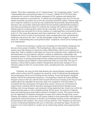  
	
  
7	
  
students. These three components are (1) “empowerment,” (2) “recognizing culture,” and (3)
“understanding their social political nature in U.S society”. (Milner IV 69-70) These three
components are crucial to retain Hispanic immigrants in ESL programs and making their
educational experience a successful one. A cultural relevant pedagogy aims not to revolve the
student around the curriculum, but revolve the curriculum around the student. Cultural relativism
sets to empower students to succeed not only academically but personally and professionally.
Educators who successfully understand cultural relevant teaching understand that teaching is
more than just teaching the content of a material, but working with students to achieve their
ultimate goals by recognizing their culture into the curriculum. Lastly, an element in making
cultural relativism successful for its diverse students is to understand their social political nature
in the U.S. This means that educators teach these students the “why” are minorities such as
Hispanics the lowest in terms of socioeconomic status, unemployment rates, and educational
attainment, and answers the “how” can this demographic escape these struggles. In order to
satisfy the “understanding their social political nature” component, critical service learning needs
to be implemented.
Critical service learning is a unique way of teaching not only Hispanic immigrants, but
also any diverse group of students. This learning theory takes an approach of learning that
requires more than learning in a classroom setting. Rabin defines critical service learning as a
means that “leads to students to interrogate root causes for community issues, emphasizes the de-
individualization of social relations, and pair’s students in collaborative relationships with
community partners” (59). Educators who implement critical service learning in cultural relevant
teaching focuses on forming partnerships between students and local businesses to develop
business mindsets and get students to learn professional skills out in the field. This type of
learning is a theory that recognizes student’s backgrounds and develops strategies to try to
eliminate stigmas in their low socioeconomic status, unemployment rates, and educational
attainment.
Ultimately, the cause for these high dropout rates among Hispanic immigrants in the
public school systems and ESL programs are caused by a lack of cultural relevant pedagogies
and incorporating critical service learning into the teaching. To provide Hispanic immigrant
students with the best educational experience, I am proposing to launch the Ladson-Billings
Program to Success that uses cultural relativism and critical service learning as the focus to learn
English effectively and gather the necessary skills to be competitive in the job market. To
accomplish this feat, the program will require three sessions. Session one will primarily be
empowerment workshops that develop these immigrants professionalism through resume
building, interviewing strategies, and community college application tips. Session two will be the
cultural learning aspect as well as English learning. By this means, the inclusion of Spanish
books and analyzing these books before learning it in English is crucial. This session will also
give the opportunity for Hispanic immigrants to express their cultures through food, cuisine,
clothing, and traditions. Session three will require students to form partnerships with community
organizations and local businesses so that they can foreshadow business owners and leaders to
develop business-like mindsets. This session will also teach the “why” Hispanics are the lowest
in terms of educational attainment and ways in which they can break that stigma. Overall, the
program is set to learn English in a unique way by empowering students and recognizing their
culture
 
