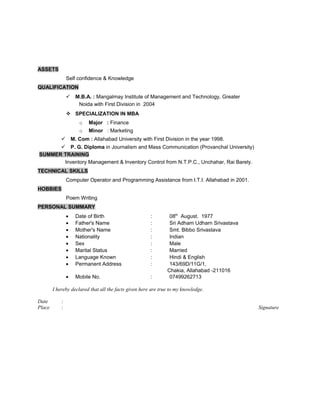 ASSETS
Self confidence & Knowledge
QUALIFICATION
 M.B.A. : Mangalmay Institute of Management and Technology, Greater
Noida with First Division in 2004
 SPECIALIZATION IN MBA
o Major : Finance
o Minor : Marketing
 M. Com : Allahabad University with First Division in the year 1998.
 P. G. Diploma in Journalism and Mass Communication (Provanchal University)
SUMMER TRAINING
Inventory Management & Inventory Control from N.T.P.C., Unchahar, Rai Barely.
TECHNICAL SKILLS
Computer Operator and Programming Assistance from I.T.I. Allahabad in 2001.
HOBBIES
Poem Writing
PERSONAL SUMMARY
• Date of Birth : 08th
August. 1977
• Father's Name : Sri Adham Udharn Srivastava
• Mother's Name : Smt. Bibbo Srivastava
• Nationality : Indian
• Sex : Male
• Marital Status : Married
• Language Known : Hindi & English
• Permanent Address : 143/69D/11G/1,
Chakia, Allahabad -211016
• Mobile No. : 07499262713
I hereby declared that all the facts given here are true to my knowledge.
Date :
Place : Signature
 