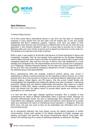  
	
  
Open Reference
Mun Ho, Head of Marketing
To Whom It May Concern:
Ho Si Mun joined Nexus International School in July 2012 and has been an outstanding
employee in every respect from the first week until the present day. It was very quickly
established that Mun’s intellectual capacity, creativity, work ethic and ability to think
strategically meant that she was functioning at a different level to the one for which she was
appointed. It was therefore decided to take the unusual step to promote her to Head of
Marketing after just a few months of service and to appoint an Executive to work under her.
This allowed us to make the most of Mun’s skill set.
Within a year, it was evident to all that Mun had become of critical importance to Nexus and
increasingly invaluable. With her line manager being appointed as the Strategic Marketing
Lead for Nexus Schools within Taylor’s Schools, the opportunity arose for Mun to gain further
managerial experience. After less than one year of service, Mun was established in a more
strategic and managerial role, with responsibilities across the two schools (one in Singapore,
one in Malaysia), travelling frequently between the two sites and Taylor’s Head Office in KL.
By this time, Mun was successfully managing a department of three in Singapore, alongside
her additional group-wide responsibilities.
Mun’s organisational skills and strategic analysis of partner reports were crucial in
establishing an effective working framework for the marketing of Nexus Schools. On a more
practical level, Mun is the key point of contact for maintaining effective relationships with our
Creative Agency, Media Agency and PR Agency. She has proven herself flexible and
knowledgeable; this adaptability and intellectual capacity have been invaluable in maintaining
productive, efficient and cost effective relationships with partners. Mun retains an in-depth
knowledge of SEM, SEO, display marketing (online and print) and PR strategies, most of
which she refined from the agency advice to provide better results and outcomes more
applicable for our market sector.
It is here that Mun once again displays significant strengths. She is capable of truly
understanding the needs of different stakeholders within a particular market. Although not
educated internationally herself, this was no disadvantage. Mun displayed an instant and
innate affinity with colleagues, academics, parents and learners, which allowed her to quickly
settle and understand the nature of international school education in Singapore. What she
didn’t know, she was very quick to learn as she assimilates new information and to new
environments quickly.
As an educational institution that must always convey the highest standards of written
communication, finding staff capable of the highest standards of English language use,
spelling, punctuation and grammar, has proven extraordinarily difficult. Once again, Mun
excels. From drafting copy for a variety of marketing collaterals, to editing the 160-page
 