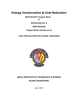 Energy Conservation & Cost Reduction
BITS ZC423T: Project Work
By
Mohammed Ali. A
200718TS146
Project Work carried out at
Laser Shaving India Pvt Limited, Hyderabad
BIRLA INSTITUTE OF TECHNOLOGY & SCIENCE
PILANI (RAJASTHAN)
April 2013
 