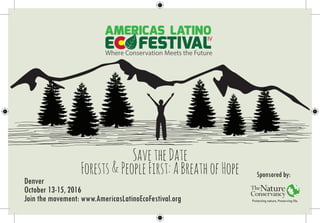 Where Conservation Meets the Future
Denver, Octobre 13-15, 2016
IV
IV
Where Conservation Meets the Future. Denver, Octobre 13-15, 2016
IV
SavetheDate
Forests&PeopleFirst:ABreathofHope Sponsored by:
Denver
October 13-15, 2016
Join the movement: www.AmericasLatinoEcoFestival.org
 