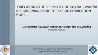 FORECASTING THE SEISMICITY OF KOYNA – WARNA
REGION, INDIA USING THE ERROR CORRECTION
MODEL
D.V.Ramana *,J.Pavan Kumar ,R.N.Singh and R.K.Chadha
dvr@ngri.res.in
CSIR-National Geophysical Research Institute
Uppal Road, Hyderabad – 500007 .
 
