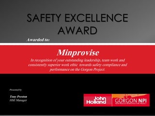  
Awarded to:
Minprovise
In recognition of your outstanding leadership, team work and
consistently superior work ethic towards safety compliance and
performance on the Gorgon Project.
Presented by
Tony Preston
HSE Manager
 