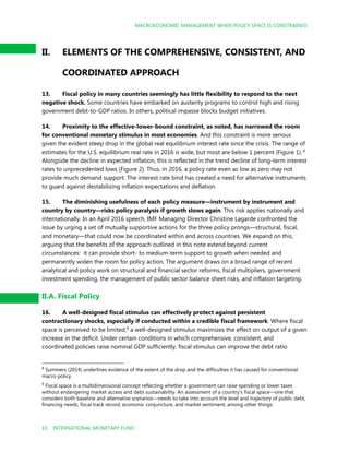 MACROECONOMIC MANAGEMENT WHEN POLICY SPACE IS CONSTRAINED
10 INTERNATIONAL MONETARY FUND
II. ELEMENTS OF THE COMPREHENSIVE, CONSISTENT, AND
COORDINATED APPROACH
13. Fiscal policy in many countries seemingly has little flexibility to respond to the next
negative shock. Some countries have embarked on austerity programs to control high and rising
government debt-to-GDP ratios. In others, political impasse blocks budget initiatives.
14. Proximity to the effective-lower-bound constraint, as noted, has narrowed the room
for conventional monetary stimulus in most economies. And this constraint is more serious
given the evident steep drop in the global real equilibrium interest rate since the crisis. The range of
estimates for the U.S. equilibrium real rate in 2016 is wide, but most are below 1 percent (Figure 1). 8
Alongside the decline in expected inflation, this is reflected in the trend decline of long-term interest
rates to unprecedented lows (Figure 2). Thus, in 2016, a policy rate even as low as zero may not
provide much demand support. The interest rate bind has created a need for alternative instruments
to guard against destabilizing inflation expectations and deflation.
15. The diminishing usefulness of each policy measure—instrument by instrument and
country by country—risks policy paralysis if growth slows again. This risk applies nationally and
internationally. In an April 2016 speech, IMF Managing Director Christine Lagarde confronted the
issue by urging a set of mutually supportive actions for the three policy prongs—structural, fiscal,
and monetary—that could now be coordinated within and across countries. We expand on this,
arguing that the benefits of the approach outlined in this note extend beyond current
circumstances: it can provide short- to medium-term support to growth when needed and
permanently widen the room for policy action. The argument draws on a broad range of recent
analytical and policy work on structural and financial sector reforms, fiscal multipliers, government
investment spending, the management of public sector balance sheet risks, and inflation targeting.
II.A. Fiscal Policy
16. A well-designed fiscal stimulus can effectively protect against persistent
contractionary shocks, especially if conducted within a credible fiscal framework. Where fiscal
space is perceived to be limited,9 a well-designed stimulus maximizes the effect on output of a given
increase in the deficit. Under certain conditions in which comprehensive, consistent, and
coordinated policies raise nominal GDP sufficiently, fiscal stimulus can improve the debt ratio
8
Summers (2014) underlines evidence of the extent of the drop and the difficulties it has caused for conventional
macro policy.
9
Fiscal space is a multidimensional concept reflecting whether a government can raise spending or lower taxes
without endangering market access and debt sustainability. An assessment of a country’s fiscal space—one that
considers both baseline and alternative scenarios—needs to take into account the level and trajectory of public debt,
financing needs, fiscal track record, economic conjuncture, and market sentiment, among other things.
 