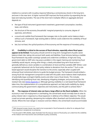 MACROECONOMIC MANAGEMENT WHEN POLICY SPACE IS CONSTRAINED
11 INTERNATIONAL MONETARY FUND
(relative to a scenario with no policy response following a contractionary shock) in the long term,
and even in the near term. A higher nominal GDP improves the fiscal position by expanding the tax
base and reducing transfers. The size of the short-term multiplier effects on aggregate demand
depends on:
 the type of fiscal instrument (government investment, government consumption, transfers,
taxes, and others);
 the structure of the economy (households’ marginal propensity to consume, degree of
openness, and others);
 a sound and credible fiscal framework that manages risks to the public sector balance sheet—
without such a framework, high existing debt or deficits could undermine the credibility of fiscal
stimulus; and
 last, but not least, the cyclical positions of the economy and the response of monetary policy.
17. Credibility is critical to the success of fiscal stimulus, especially where fiscal space
appears to be limited. Fiscal policy should commit to long-term management of public sector
balance sheet risks, taking into account both assets and liabilities. Fiscal stimulus lacking a credible
fiscal framework may widen sovereign spreads and undermine confidence. A high and rising
government debt-to-GDP ratio may pose a problem in this regard. Gaining and maintaining fiscal
credibility would require, among other things, a clearly articulated long-term fiscal anchor—
generally defined as a stock variable or a combination of stock and flow variables (IMF 2016c)—and
a systematic behavioral rule for fiscal policy relative to deviations from the anchor.10
Such a rule-
based approach would discipline the transition to the anchor, especially when coupled with
enhanced fiscal institutional reforms to guide the budget process. The framework should embed a
strong fiscal risk-management component to deal with the public sector balance sheet implications
of potentially large contingent-liability events and other macro-fiscal shocks. This includes
identifying and quantifying fiscal risks, developing mitigating strategies, and provisioning for the
residual risks (see Online Appendix 1). Although gaining credibility in a rule-based fiscal framework
takes time, the implementation of a comprehensive approach can help build credibility by clearly
communicating the government’s objectives and instruments, and the path to achieve them.11
18. The response of interest rates can have a large effect on the fiscal multiplier. When the
economy is near full employment or overheating, the central bank would normally have to raise its
policy interest rate in response to a fiscal expansion in defense of its inflation objective. This would
crowd out private spending, dampening the multiplier effect (Auerbach and Gorodnichenko 2012a,
2012b). Where the main danger is recession and low inflation, the central bank would accommodate
10
Well-designed escape clauses may need to be incorporated in fiscal frameworks to allow for an adequate fiscal
policy response in exceptional circumstances.
11
As discussed in IMF (2016b), Japan illustrates how the stop-go nature of fiscal policy can undermine the credibility
of the medium-term fiscal anchor and contribute to policy uncertainty.
 