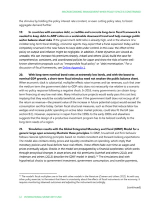 MACROECONOMIC MANAGEMENT WHEN POLICY SPACE IS CONSTRAINED
12 INTERNATIONAL MONETARY FUND
the stimulus by holding the policy interest rate constant, or even cutting policy rates, to boost
aggregate demand further.
19. In countries with excessive debt, a credible and concrete long-term fiscal framework is
needed to keep debt-to-GDP ratios on a sustainable downward trend and help manage public
sector balance sheet risks. If the government debt ratio is already high, and in the absence of a
credible long-term fiscal strategy, economic agents may expect that a fiscal expansion today will be
completely reversed in the near future to keep debt under control. In this case, the effect of the
policy on output and inflation might be negligible. In addition, if debt dynamics are viewed as
unstable, this can increase risk premiums sharply. Arbatli and others (2016) build the case for
comprehensive, consistent, and coordinated policies for Japan and show the risks of some well-
known alternative proposals such as “irresponsible fiscal policy” or “debt monetization.” For a
discussion of fiscal frameworks, see Online Appendix 1.
20. With long-term nominal bond rates at extremely low levels, and with the boost to
nominal GDP growth, a short-term fiscal stimulus need not weaken the public balance sheet.
When economic slack is substantial, multiplier effects raise incomes and tax revenues, such that over
the medium term the government debt-to-GDP ratio does not necessarily rise relative to a scenario
with no policy response following a negative shock. In 2016, many governments can obtain long-
term financing at very low real rates. Many infrastructure projects would easily pass this cost test,
implying that they would be socially beneficial, even if the government itself does not recoup all of
the return as revenue—the present value of the increase in future potential output would exceed the
consumption sacrifice today. Certain fiscal structural measures, such as those that reduce labor tax
wedges and increase public spending on active labor market policies, could also fit the bill (see
section II.C). However, experience in Japan from the 1990s to the early 2000s and elsewhere
suggests that the design of a productive investment program has to be tailored carefully to the
long-term needs of a region.
21. Simulation results with the Global Integrated Monetary and Fiscal (GIMF) Model for a
generic large open economy illustrate these principles. In GIMF, household and firm behavior
follows classical optimizing principles based on model-consistent and forward-looking expectations.
The model also contains sticky prices and liquidity constraints on spending, which imply that
monetary policies and fiscal deficits have real effects. These effects fade over time as wages and
prices eventually adjust. Shocks in the model are propagated by a financial accelerator, which works
through procyclical changes in asset prices and risk premiums (Kumhof and others (2010) and
Anderson and others (2013) describe the GIMF model in detail). 12
The simulations deal with
hypothetical shocks to government investment, government consumption, and transfer payments,
12
The model’s fiscal multipliers are in line with other models in the literature (Coenen and others 2012). As with any
other policy exercise, to the extent that there is uncertainty about the effects of fiscal instruments on the economy, it
requires monitoring observed outcomes and adjusting the instruments accordingly.
(continued)
 
