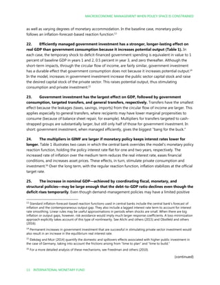 MACROECONOMIC MANAGEMENT WHEN POLICY SPACE IS CONSTRAINED
13 INTERNATIONAL MONETARY FUND
as well as varying degrees of monetary accommodation. In the baseline case, monetary policy
follows an inflation-forecast-based reaction function.13
22. Efficiently managed government investment has a stronger, longer-lasting effect on
real GDP than government consumption because it increases potential output (Table 1). In
each case, the temporary shock to deficit-financed government spending is equivalent in value to 1
percent of baseline GDP in years 1 and 2, 0.5 percent in year 3, and zero thereafter. Although the
short-term impacts, through the circular flow of income, are fairly similar, government investment
has a durable effect that government consumption does not because it increases potential output.14
In the model, increases in government investment increase the public sector capital stock and raise
the desired capital stock of the private sector. This raises potential output, thus stimulating
consumption and private investment.15
23. Government investment has the largest effect on GDP, followed by government
consumption, targeted transfers, and general transfers, respectively. Transfers have the smallest
effect because the leakages (taxes, savings, imports) from the circular flow of income are larger. This
applies especially to general transfers, where recipients may have lower marginal propensities to
consume (because of balance sheet repair, for example). Multipliers for transfers targeted to cash-
strapped groups are substantially larger, but still only half of those for government investment. In
short: government investment, when managed efficiently, gives the biggest “bang for the buck.”
24. The multipliers in GIMF are larger if monetary policy keeps interest rates lower for
longer. Table 1 illustrates two cases in which the central bank overrides the model’s monetary policy
reaction function, holding the policy interest rate flat for one and two years, respectively. The
increased rate of inflation over the medium term reduces the real interest rate, eases financial
conditions, and increases asset prices. These effects, in turn, stimulate private consumption and
investment.16
Over the long term, with the regular reaction function, inflation stabilizes at the official
target rate.
25. The increase in nominal GDP—achieved by coordinating fiscal, monetary, and
structural policies—may be large enough that the debt-to-GDP ratio declines even though the
deficit rises temporarily. Even though demand-management policies may have a limited positive
13
Standard inflation-forecast-based reaction functions used in central banks include the central bank’s forecast of
inflation and the contemporaneous output gap. They also include a lagged interest rate term to account for interest
rate smoothing. Linear rules may be useful approximations in periods when shocks are small. When there are big
inflation or output gaps, however, risk avoidance would imply much larger response coefficients. A loss-minimization
approach explicitly takes account of this type of nonlinearity. See Alichi and others (2015) and Obstfeld and others
(2016).
14
Permanent increases in government investment that are successful in stimulating private sector investment would
also result in an increase in the equilibrium real interest rate.
15
Elekdag and Muir (2014) quantify the domestic and spillovers effects associated with higher public investment in
the case of Germany, taking into account the frictions arising from “time to plan” and “time to build.”
16
For a more detailed analysis of these mechanisms, see Freedman and others (2010).
(continued)
 