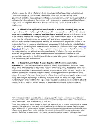 MACROECONOMIC MANAGEMENT WHEN POLICY SPACE IS CONSTRAINED
15 INTERNATIONAL MONETARY FUND
inflation. Indeed, the risk of inflationary deficit financing underlies key political and institutional
constraints imposed on central banks: these include restrictions on direct lending to the
government, and other measures to prevent fiscal dominance over monetary policy. Such a strategy
maintains the independence of the monetary policy instrument to pursue the established inflation
target, while allowing short- to medium-term discretion to act against shocks to output and
employment.
29. In addition to its impact on the short-term fiscal multiplier, monetary policy has an
important, proactive role to play in influencing inflation expectations and real interest rates
under the comprehensive, consistent, and coordinated approach. Where central banks operate
at the effective lower bound, strategies aiming for a slow and monotonic return to the inflation
target over the medium term may not provide sufficient demand support to anchor long-term
inflation expectations to the target while restoring the economy to full employment. In view of the
prolonged softness of economic activity in many economies and the lengthening period of below-
target inflation, something more is needed to shift expectations of inflation up to target (see Online
Appendix 2). One option is for monetary policy to aim for a faster increase in the inflation rate, with
the expectation that this will imply a modest overshooting of inflation. The target would then
eventually be approached from above (the Bank of Japan has just explicitly embraced this
approach.) As is shown in section III, this would also improve debt dynamics by increasing nominal
GDP and reducing debt-to-GDP ratios.
30. In this context, an inflation-forecast-targeting (IFT) framework can make a
difference.19
IFT central banks have either explicit or implicit dual mandates (Clinton and others
2015). While inflation control is the primary objective of monetary policy, these central banks also
make output stability an important goal, especially in circumstances where the policy rate is at the
effective lower bound and there are significant risks that long-term inflation expectations could
ratchet downward.20
Moreover, the targeting of inflation is symmetric around a point target, in that
policy decisions give equal weight to avoiding outcomes below and above the target. Over a
number of years, one would therefore expect to see deviations in both directions: undershoots and
overshoots would be about equally frequent. In economies with material economic slack and
19
IFT involves a central bank forecast that has an endogenous path for the short-term interest rate and forward-
looking expectations of the inflation rate. Examples are in Canada, the Czech Republic, and New Zealand. We do not
classify the European Central Bank or the Bank of Japan as IFT.
20
Even those central banks that do not have an explicit dual mandate do not try to target inflation rigidly, as extreme
instability in the real economy could result, particularly when economies become vulnerable at the effective lower
bound. Adopting IFT, or its dual mandate equivalent, might require modifications to the operational definition of the
inflation control targets of some central banks, but the regime is consistent with the central bank monetary policy
mandates of which we are aware—unless a very narrow interpretation is placed on a price stability mandate.
(continued)
 