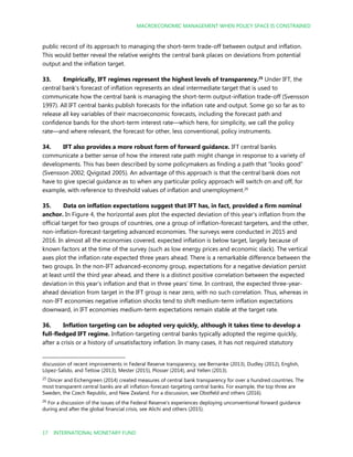 MACROECONOMIC MANAGEMENT WHEN POLICY SPACE IS CONSTRAINED
17 INTERNATIONAL MONETARY FUND
public record of its approach to managing the short-term trade-off between output and inflation.
This would better reveal the relative weights the central bank places on deviations from potential
output and the inflation target.
33. Empirically, IFT regimes represent the highest levels of transparency.25
Under IFT, the
central bank’s forecast of inflation represents an ideal intermediate target that is used to
communicate how the central bank is managing the short-term output-inflation trade-off (Svensson
1997). All IFT central banks publish forecasts for the inflation rate and output. Some go so far as to
release all key variables of their macroeconomic forecasts, including the forecast path and
confidence bands for the short-term interest rate—which here, for simplicity, we call the policy
rate—and where relevant, the forecast for other, less conventional, policy instruments.
34. IFT also provides a more robust form of forward guidance. IFT central banks
communicate a better sense of how the interest rate path might change in response to a variety of
developments. This has been described by some policymakers as finding a path that “looks good”
(Svensson 2002; Qvigstad 2005). An advantage of this approach is that the central bank does not
have to give special guidance as to when any particular policy approach will switch on and off, for
example, with reference to threshold values of inflation and unemployment.26
35. Data on inflation expectations suggest that IFT has, in fact, provided a firm nominal
anchor. In Figure 4, the horizontal axes plot the expected deviation of this year’s inflation from the
official target for two groups of countries, one a group of inflation-forecast targeters, and the other,
non-inflation-forecast-targeting advanced economies. The surveys were conducted in 2015 and
2016. In almost all the economies covered, expected inflation is below target, largely because of
known factors at the time of the survey (such as low energy prices and economic slack). The vertical
axes plot the inflation rate expected three years ahead. There is a remarkable difference between the
two groups. In the non-IFT advanced-economy group, expectations for a negative deviation persist
at least until the third year ahead, and there is a distinct positive correlation between the expected
deviation in this year’s inflation and that in three years’ time. In contrast, the expected three-year-
ahead deviation from target in the IFT group is near zero, with no such correlation. Thus, whereas in
non-IFT economies negative inflation shocks tend to shift medium-term inflation expectations
downward, in IFT economies medium-term expectations remain stable at the target rate.
36. Inflation targeting can be adopted very quickly, although it takes time to develop a
full-fledged IFT regime. Inflation-targeting central banks typically adopted the regime quickly,
after a crisis or a history of unsatisfactory inflation. In many cases, it has not required statutory
discussion of recent improvements in Federal Reserve transparency, see Bernanke (2013), Dudley (2012), English,
López-Salido, and Tetlow (2013), Mester (2015), Plosser (2014), and Yellen (2013).
25
Dincer and Eichengreen (2014) created measures of central bank transparency for over a hundred countries. The
most transparent central banks are all inflation-forecast-targeting central banks. For example, the top three are
Sweden, the Czech Republic, and New Zealand. For a discussion, see Obstfeld and others (2016).
26
For a discussion of the issues of the Federal Reserve’s experiences deploying unconventional forward guidance
during and after the global financial crisis, see Alichi and others (2015).
 