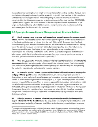 MACROECONOMIC MANAGEMENT WHEN POLICY SPACE IS CONSTRAINED
18 INTERNATIONAL MONETARY FUND
changes to central banking law, but simply a reinterpretation of an existing mandate that puts more
emphasis on effectively implementing either an explicit or implicit dual mandate. In the case of the
United States, which adopted flexible inflation targeting in 2012 with an announced explicit
numerical objective, this was accompanied by a clear statement of the dual mandate (FOMC 2012).
Experience also suggests that it can take time to anchor long-term inflation expectations to the
target and that establishing full credibility requires a comprehensive suite of policies (including
assurances against fiscal dominance, for example).
II.C. Synergies Between Demand Management and Structural Policies
37. Fiscal, monetary, and structural policies can have mutually supportive macroeconomic
effects. Reforms are needed to address the decline in potential growth and the associated decline
in the global equilibrium rate of interest since the early 2000s, which deepened after the global
financial crisis (Figure 5). Revived investment demand will raise the neutral interest rate and thereby
widen the room to maneuver for monetary policy. By increasing output over the medium term,
these reforms will increase fiscal space. In turn, some of this fiscal space can be used to
accommodate the budgetary cost of some useful reforms (such as training costs related to active
labor market policies) and to enhance the economy’s short-term response to reforms, namely, to
front-load gains and to minimize short-term output costs.27
38. Over time, successful structural policies would increase the fiscal space available to the
government. Product and labor market reforms would raise potential output. This, in turn, would
raise nominal GDP, reducing the debt-to-GDP ratio (through the denominator) and strengthening
the budget by expanding the tax base and/or reducing transfers.
39. In particular, product market reforms could deliver sizable medium-term output gains
and pay off fairly quickly. Across advanced economies, on average, major past episodes of
deregulation of retail trade, professional services, and network sectors—such as large reductions in
barriers to entry—led to large increases in GDP (Figure 6). In Japan, for example, there is scope for
progress in several of these areas. There is, however, a possibility that product market reforms might
be deflationary in the short term when monetary policy is constrained (Eggertsson, Ferrero, and
Raffo 2014), although this needs to be weighed against their inflationary effect due to the impact of
firm entry on demand for capital and labor (Cacciatore and others 2016b). Therefore, monetary
policymakers should stand ready to ease further should reforms have any noticeable short-term
deflationary effects.
40. Effective measures to increase labor market participation would also have positive
output effects in both the short term and the long term. For example, improved education and
training, increased availability of day care for children, and reductions in marginal taxes on second
27
This section is largely based on IMF (2016a) and follow-up analysis. It relies on new IMF estimates of the dynamic
effects of major past labor and product market reforms across a panel of 26 advanced economies since 1970, using
the local projection method proposed by Jordà (2005). See related works by Cacciatore and others (2015, 2016a,
2016b), and Cacciatore and Fiori (2016).
 