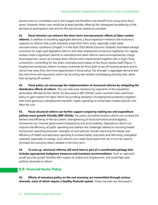 MACROECONOMIC MANAGEMENT WHEN POLICY SPACE IS CONSTRAINED
19 INTERNATIONAL MONETARY FUND
earners have an immediate cost to the budget and therefore may benefit from using some fiscal
space. However, these costs would be at least partially offset by the subsequent broadening of the
tax base as participation rises and on-the-job human capital accumulates.
41. Fiscal stimulus can enhance the short-term macroeconomic effects of labor market
reforms. In addition to boosting aggregate demand, a fiscal expansion enhances the economy’s
response to reforms that could otherwise entail short-term costs, especially under weak
macroeconomic conditions (Chapter 3 in the April 2016 World Economic Outlook). Estimated average
outcomes for major past legislative reforms that relax employment protection legislation for regular
workers show a significant decline in unemployment when reforms were accompanied by a large
fiscal expansion, versus an increase when reforms were implemented together with a major fiscal
contraction—controlling for the direct unemployment impact of the fiscal impulse itself (Figure 7).
Employment protection reform increases incentives for firms both to lay off existing workers and to
recruit new ones; thus, the more expansionary is fiscal policy, the stronger is aggregate demand and
the more firms will respond to reform by recruiting new workers and keeping existing ones rather
than by laying off workers.
42. Fiscal policy can encourage the implementation of structural reforms by mitigating the
distributive effects of reform. This can help ease resistance by segments of the population
particularly affected by the reform. As discussed in IMF (2014a), some countries have used fiscal
policy to gain traction for labor reform by bundling relaxation of employment protection together
with more generous unemployment benefits, higher spending on active labor market policies, and
labor tax cuts.
43. Fiscal structural reform can further support output by making tax and expenditure
policies more growth-friendly (IMF 2015b). Tax policy and administration reform can increase the
fairness and efficiency of the tax system. Strengthening of fiscal institutions and budgetary
frameworks can improve government transparency and accountability. Expenditure reform can
improve the efficiency of public spending and address the challenges related to mounting health
and pension spending pressures. Examples of such policies include improving the design and
efficiency of health and education spending to achieve better outcomes and reforming untargeted
subsidies, especially on energy. Such reforms can create fiscal space that can in turn be used to
stimulate the economy where needed in the short term.
44. To sum up, structural reforms will work best as part of a coordinated package that
includes appropriate budgetary measures and monetary accommodation. Such an approach
would provide quicker benefits with respect to output and employment, and could help ease
political obstacles to reform.
II.D. Financial Sector Policy
45. Effects of monetary policy on the real economy are transmitted through various
channels, most of which require a healthy financial system. These channels are discussed in
 