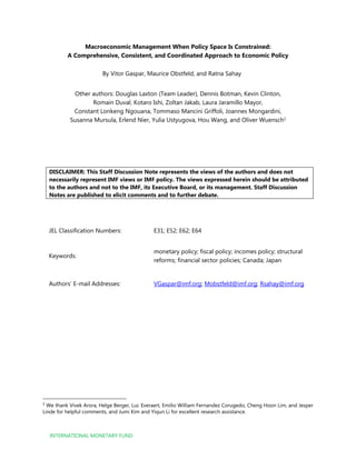 INTERNATIONAL MONETARY FUND
Macroeconomic Management When Policy Space Is Constrained:
A Comprehensive, Consistent, and Coordinated Approach to Economic Policy
By Vitor Gaspar, Maurice Obstfeld, and Ratna Sahay
Other authors: Douglas Laxton (Team Leader), Dennis Botman, Kevin Clinton,
Romain Duval, Kotaro Ishi, Zoltan Jakab, Laura Jaramillo Mayor,
Constant Lonkeng Ngouana, Tommaso Mancini Griffoli, Joannes Mongardini,
Susanna Mursula, Erlend Nier, Yulia Ustyugova, Hou Wang, and Oliver Wuensch1
DISCLAIMER: This Staff Discussion Note represents the views of the authors and does not
necessarily represent IMF views or IMF policy. The views expressed herein should be attributed
to the authors and not to the IMF, its Executive Board, or its management. Staff Discussion
Notes are published to elicit comments and to further debate.
JEL Classification Numbers: E31; E52; E62; E64
Keywords:
monetary policy; fiscal policy; incomes policy; structural
reforms; financial sector policies; Canada; Japan
Authors’ E-mail Addresses: VGaspar@imf.org; Mobstfeld@imf.org; Rsahay@imf.org
1
We thank Vivek Arora, Helge Berger, Luc Everaert, Emilio William Fernandez Corugedo, Cheng Hoon Lim, and Jesper
Linde for helpful comments, and Jumi Kim and Yiqun Li for excellent research assistance.
 