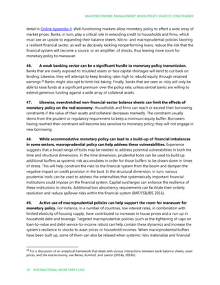 MACROECONOMIC MANAGEMENT WHEN POLICY SPACE IS CONSTRAINED
20 INTERNATIONAL MONETARY FUND
detail in Online Appendix 4. Well-functioning markets allow monetary policy to affect a wide array of
market prices. Banks, in turn, play a critical role in extending credit to households and firms, which
must see an upside to expanding their balance sheets. Micro- and macroprudential policies favoring
a resilient financial sector, as well as decisively tackling nonperforming loans, reduce the risk that the
financial system will become a source, or an amplifier, of shocks, thus leaving more room for
monetary policy to maneuver.
46. A weak banking sector can be a significant hurdle to monetary policy transmission.
Banks that are overly exposed to troubled assets or face capital shortages will tend to cut back on
lending. Likewise, they will attempt to keep lending rates high to rebuild equity through retained
earnings.28
Banks might also opt to limit risk-taking. Finally, banks that are seen as risky will only be
able to raise funds at a significant premium over the policy rate, unless central banks are willing to
extend generous funding against a wide array of collateral assets.
47. Likewise, overstretched non-financial-sector balance sheets can limit the effects of
monetary policy on the real economy. Households and firms can reach or exceed their borrowing
constraints if the value of their assets and collateral decreases markedly. The constraint usually
stems from the prudent or regulatory requirement to keep a minimum equity buffer. Borrowers
having reached their constraint will become less sensitive to monetary policy; they will not engage in
new borrowing.
48. While accommodative monetary policy can lead to a build-up of financial imbalances
in some sectors, macroprudential policy can help address these vulnerabilities. Experience
suggests that a broad range of tools may be needed to address potential vulnerabilities in both the
time and structural dimensions. In the time dimension, prudential tools can be used to build up
additional buffers as systemic risk accumulates in order for those buffers to be drawn down in times
of stress. This will help constrain the risks to the financial system from the boom and dampen the
negative impact on credit provision in the bust. In the structural dimension, in turn, various
prudential tools can be used to address the externalities that systematically important financial
institutions could impose on the financial system. Capital surcharges can enhance the resilience of
these institutions to shocks. Additional loss absorbency requirements can facilitate their orderly
resolution and reduce spillover risks within the financial system (IMF/FSB/BIS 2016).
49. Active use of macroprudential policies can help support the room for maneuver for
monetary policy. For instance, in a number of countries, low interest rates, in combination with
limited elasticity of housing supply, have contributed to increases in house prices and a run-up in
household debt and leverage. Targeted macroprudential policies (such as the tightening of caps on
loan-to-value and debt-service-to-income ratios) can help contain these dynamics and increase the
system’s resilience to shocks to asset prices or household incomes. When macroprudential buffers
have been built up, some of them can also be relaxed when systemic risks materialize and financial
28
For a discussion of an analytical framework that deals with vicious interactions between bank balance sheets, asset
prices, and the real economy, see Benes, Kumhof, and Laxton (2014a, 2014b).
 