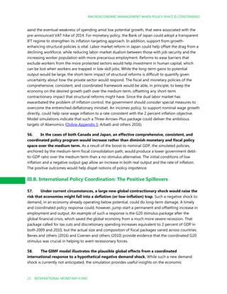 MACROECONOMIC MANAGEMENT WHEN POLICY SPACE IS CONSTRAINED
23 INTERNATIONAL MONETARY FUND
September2016
aand the eventual weakness of spending amid low potential growth, that were associated with the
pre-announced VAT hike of 2014. For monetary policy, the Bank of Japan could adopt a transparent
IFT regime to strengthen its inflation-targeting approach. In addition, support from growth-
enhancing structural policies is vital. Labor market reform in Japan could help offset the drag from a
declining workforce, while reducing labor-market dualism between those with job security and the
increasing worker population with more precarious employment. Reforms to ease barriers that
exclude workers from the more protected sectors would help investment in human capital, which
can be lost when workers are trapped in low-skill jobs. While the long-term gains to potential
output would be large, the short-term impact of structural reforms is difficult to quantify given
uncertainty about how the private sector would respond. The fiscal and monetary policies of the
comprehensive, consistent, and coordinated framework would be able, in principle, to keep the
economy on the desired growth path over the medium term, offsetting any short-term
contractionary impact that structural reforms might have. Since the dual labor market has
exacerbated the problem of inflation control, the government should consider special measures to
overcome the entrenched deflationary mindset. An incomes policy, to support nominal wage growth
directly, could help raise wage inflation to a rate consistent with the 2 percent inflation objective.
Model simulations indicate that such a Three-Arrows-Plus package could deliver the ambitious
targets of Abenomics (Online Appendix 5; Arbatli and others 2016).
56. In the cases of both Canada and Japan, an effective comprehensive, consistent, and
coordinated policy program would increase rather than diminish monetary and fiscal policy
space over the medium term. As a result of the boost to nominal GDP, the simulated policies,
anchored by the medium-term fiscal consolidation path, would produce a lower government debt-
to-GDP ratio over the medium term than a no-stimulus alternative. The initial conditions of low
inflation and a negative output gap allow an increase in both real output and the rate of inflation.
The positive outcomes would help dispel notions of policy impotence.
III.B. International Policy Coordination: The Positive Spillovers
57. Under current circumstances, a large new global contractionary shock would raise the
risk that economies might fall into a deflation (or low-inflation) trap. Such a negative shock to
demand, in an economy already operating below potential, could do long-term damage. A timely
and coordinated policy response could, however, jump-start a permanent and offsetting increase in
employment and output. An example of such a response is the G20 stimulus package after the
global financial crisis, which saved the global economy from a much more severe recession. That
package called for tax cuts and discretionary spending increases equivalent to 2 percent of GDP in
both 2009 and 2010, but the actual size and composition of fiscal packages varied across countries.
Benes and others (2016) and Coenen and others (2010) provide evidence that the coordinated G20
stimulus was crucial in helping to avert recessionary forces.
58. The GIMF model illustrates the plausible global effects from a coordinated
international response to a hypothetical negative demand shock. While such a new demand
shock is currently not anticipated, the simulation provides useful insights on the economic
 
