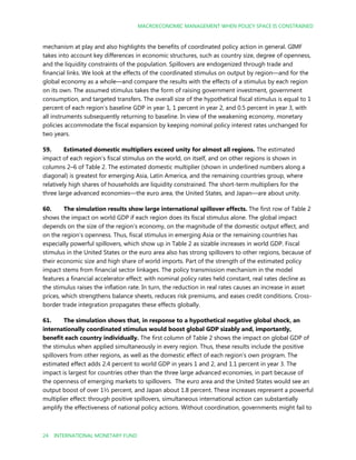 MACROECONOMIC MANAGEMENT WHEN POLICY SPACE IS CONSTRAINED
24 INTERNATIONAL MONETARY FUND
mechanism at play and also highlights the benefits of coordinated policy action in general. GIMF
takes into account key differences in economic structures, such as country size, degree of openness,
and the liquidity constraints of the population. Spillovers are endogenized through trade and
financial links. We look at the effects of the coordinated stimulus on output by region—and for the
global economy as a whole—and compare the results with the effects of a stimulus by each region
on its own. The assumed stimulus takes the form of raising government investment, government
consumption, and targeted transfers. The overall size of the hypothetical fiscal stimulus is equal to 1
percent of each region’s baseline GDP in year 1, 1 percent in year 2, and 0.5 percent in year 3, with
all instruments subsequently returning to baseline. In view of the weakening economy, monetary
policies accommodate the fiscal expansion by keeping nominal policy interest rates unchanged for
two years.
59. Estimated domestic multipliers exceed unity for almost all regions. The estimated
impact of each region’s fiscal stimulus on the world, on itself, and on other regions is shown in
columns 2–6 of Table 2. The estimated domestic multiplier (shown in underlined numbers along a
diagonal) is greatest for emerging Asia, Latin America, and the remaining countries group, where
relatively high shares of households are liquidity constrained. The short-term multipliers for the
three large advanced economies—the euro area, the United States, and Japan—are about unity.
60. The simulation results show large international spillover effects. The first row of Table 2
shows the impact on world GDP if each region does its fiscal stimulus alone. The global impact
depends on the size of the region’s economy, on the magnitude of the domestic output effect, and
on the region’s openness. Thus, fiscal stimulus in emerging Asia or the remaining countries has
especially powerful spillovers, which show up in Table 2 as sizable increases in world GDP. Fiscal
stimulus in the United States or the euro area also has strong spillovers to other regions, because of
their economic size and high share of world imports. Part of the strength of the estimated policy
impact stems from financial sector linkages. The policy transmission mechanism in the model
features a financial accelerator effect: with nominal policy rates held constant, real rates decline as
the stimulus raises the inflation rate. In turn, the reduction in real rates causes an increase in asset
prices, which strengthens balance sheets, reduces risk premiums, and eases credit conditions. Cross-
border trade integration propagates these effects globally.
61. The simulation shows that, in response to a hypothetical negative global shock, an
internationally coordinated stimulus would boost global GDP sizably and, importantly,
benefit each country individually. The first column of Table 2 shows the impact on global GDP of
the stimulus when applied simultaneously in every region. Thus, these results include the positive
spillovers from other regions, as well as the domestic effect of each region’s own program. The
estimated effect adds 2.4 percent to world GDP in years 1 and 2, and 1.1 percent in year 3. The
impact is largest for countries other than the three large advanced economies, in part because of
the openness of emerging markets to spillovers. The euro area and the United States would see an
output boost of over 1½ percent, and Japan about 1.8 percent. These increases represent a powerful
multiplier effect: through positive spillovers, simultaneous international action can substantially
amplify the effectiveness of national policy actions. Without coordination, governments might fail to
 
