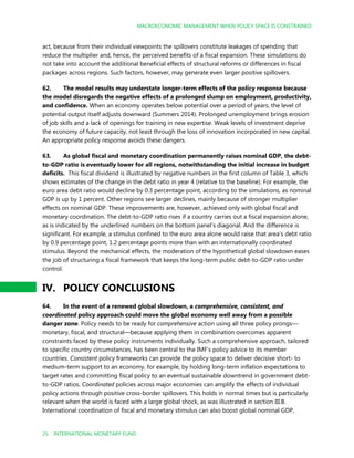 MACROECONOMIC MANAGEMENT WHEN POLICY SPACE IS CONSTRAINED
25 INTERNATIONAL MONETARY FUND
act, because from their individual viewpoints the spillovers constitute leakages of spending that
reduce the multiplier and, hence, the perceived benefits of a fiscal expansion. These simulations do
not take into account the additional beneficial effects of structural reforms or differences in fiscal
packages across regions. Such factors, however, may generate even larger positive spillovers.
62. The model results may understate longer-term effects of the policy response because
the model disregards the negative effects of a prolonged slump on employment, productivity,
and confidence. When an economy operates below potential over a period of years, the level of
potential output itself adjusts downward (Summers 2014). Prolonged unemployment brings erosion
of job skills and a lack of openings for training in new expertise. Weak levels of investment deprive
the economy of future capacity, not least through the loss of innovation incorporated in new capital.
An appropriate policy response avoids these dangers.
63. As global fiscal and monetary coordination permanently raises nominal GDP, the debt-
to-GDP ratio is eventually lower for all regions, notwithstanding the initial increase in budget
deficits. This fiscal dividend is illustrated by negative numbers in the first column of Table 3, which
shows estimates of the change in the debt ratio in year 4 (relative to the baseline). For example, the
euro area debt ratio would decline by 0.3 percentage point, according to the simulations, as nominal
GDP is up by 1 percent. Other regions see larger declines, mainly because of stronger multiplier
effects on nominal GDP. These improvements are, however, achieved only with global fiscal and
monetary coordination. The debt-to-GDP ratio rises if a country carries out a fiscal expansion alone,
as is indicated by the underlined numbers on the bottom panel’s diagonal. And the difference is
significant. For example, a stimulus confined to the euro area alone would raise that area’s debt ratio
by 0.9 percentage point, 1.2 percentage points more than with an internationally coordinated
stimulus. Beyond the mechanical effects, the moderation of the hypothetical global slowdown eases
the job of structuring a fiscal framework that keeps the long-term public debt-to-GDP ratio under
control.
IV. POLICY CONCLUSIONS
64. In the event of a renewed global slowdown, a comprehensive, consistent, and
coordinated policy approach could move the global economy well away from a possible
danger zone. Policy needs to be ready for comprehensive action using all three policy prongs—
monetary, fiscal, and structural—because applying them in combination overcomes apparent
constraints faced by these policy instruments individually. Such a comprehensive approach, tailored
to specific country circumstances, has been central to the IMF’s policy advice to its member
countries. Consistent policy frameworks can provide the policy space to deliver decisive short- to
medium-term support to an economy, for example, by holding long-term inflation expectations to
target rates and committing fiscal policy to an eventual sustainable downtrend in government debt-
to-GDP ratios. Coordinated policies across major economies can amplify the effects of individual
policy actions through positive cross-border spillovers. This holds in normal times but is particularly
relevant when the world is faced with a large global shock, as was illustrated in section III.B.
International coordination of fiscal and monetary stimulus can also boost global nominal GDP,
 