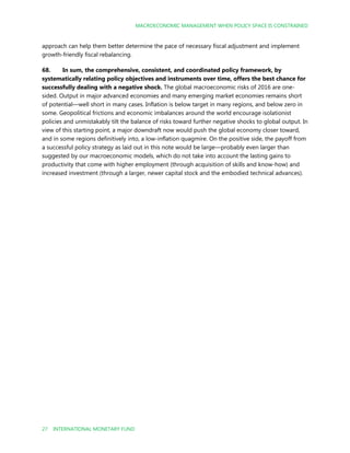 MACROECONOMIC MANAGEMENT WHEN POLICY SPACE IS CONSTRAINED
27 INTERNATIONAL MONETARY FUND
approach can help them better determine the pace of necessary fiscal adjustment and implement
growth-friendly fiscal rebalancing.
68. In sum, the comprehensive, consistent, and coordinated policy framework, by
systematically relating policy objectives and instruments over time, offers the best chance for
successfully dealing with a negative shock. The global macroeconomic risks of 2016 are one-
sided. Output in major advanced economies and many emerging market economies remains short
of potential—well short in many cases. Inflation is below target in many regions, and below zero in
some. Geopolitical frictions and economic imbalances around the world encourage isolationist
policies and unmistakably tilt the balance of risks toward further negative shocks to global output. In
view of this starting point, a major downdraft now would push the global economy closer toward,
and in some regions definitively into, a low-inflation quagmire. On the positive side, the payoff from
a successful policy strategy as laid out in this note would be large—probably even larger than
suggested by our macroeconomic models, which do not take into account the lasting gains to
productivity that come with higher employment (through acquisition of skills and know-how) and
increased investment (through a larger, newer capital stock and the embodied technical advances).
 