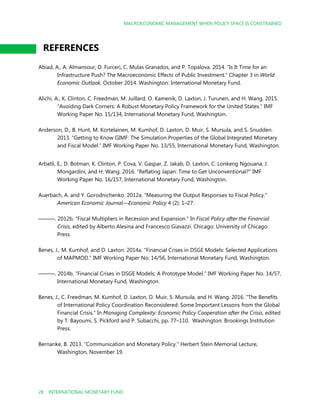 MACROECONOMIC MANAGEMENT WHEN POLICY SPACE IS CONSTRAINED
28 INTERNATIONAL MONETARY FUND
REFERENCES
Abiad, A., A. Almansour, D. Furceri, C. Mulas Granados, and P. Topalova. 2014. “Is It Time for an
Infrastructure Push? The Macroeconomic Effects of Public Investment.” Chapter 3 in World
Economic Outlook, October 2014. Washington: International Monetary Fund.
Alichi, A., K. Clinton, C. Freedman, M. Juillard, O. Kamenik, D. Laxton, J. Turunen, and H. Wang. 2015.
“Avoiding Dark Corners: A Robust Monetary Policy Framework for the United States.” IMF
Working Paper No. 15/134, International Monetary Fund, Washington.
Anderson, D., B. Hunt, M. Kortelainen, M. Kumhof, D. Laxton, D. Muir, S. Mursula, and S. Snudden.
2013. “Getting to Know GIMF: The Simulation Properties of the Global Integrated Monetary
and Fiscal Model.” IMF Working Paper No. 13/55, International Monetary Fund, Washington.
Arbatli, E., D. Botman, K. Clinton, P. Cova, V. Gaspar, Z. Jakab, D. Laxton, C. Lonkeng Ngouana, J.
Mongardini, and H. Wang. 2016. “Reflating Japan: Time to Get Unconventional?” IMF
Working Paper No. 16/157, International Monetary Fund, Washington.
Auerbach, A. and Y. Gorodnichenko. 2012a. “Measuring the Output Responses to Fiscal Policy."
American Economic Journal—Economic Policy 4 (2): 1–27.
———. 2012b. “Fiscal Multipliers in Recession and Expansion." In Fiscal Policy after the Financial
Crisis, edited by Alberto Alesina and Francesco Giavazzi. Chicago: University of Chicago
Press.
Benes, J., M. Kumhof, and D. Laxton. 2014a. “Financial Crises in DSGE Models: Selected Applications
of MAPMOD.” IMF Working Paper No. 14/56, International Monetary Fund, Washington.
———. 2014b. “Financial Crises in DSGE Models: A Prototype Model.” IMF Working Paper No. 14/57,
International Monetary Fund, Washington.
Benes, J., C. Freedman, M. Kumhof, D. Laxton, D. Muir, S. Mursula, and H. Wang. 2016. “The Benefits
of International Policy Coordination Reconsidered: Some Important Lessons from the Global
Financial Crisis.” In Managing Complexity: Economic Policy Cooperation after the Crisis, edited
by T. Bayoumi, S. Pickford and P. Subacchi, pp. 77–110. Washington: Brookings Institution
Press.
Bernanke, B. 2013. “Communication and Monetary Policy.” Herbert Stein Memorial Lecture,
Washington, November 19.
 
