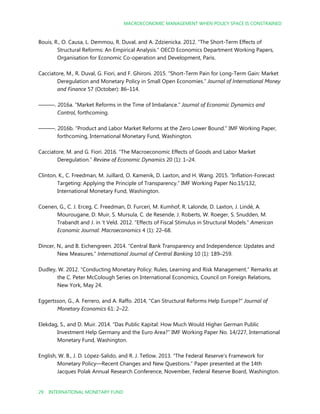 MACROECONOMIC MANAGEMENT WHEN POLICY SPACE IS CONSTRAINED
29 INTERNATIONAL MONETARY FUND
Bouis, R., O. Causa, L. Demmou, R. Duval, and A. Zdzienicka. 2012. “The Short-Term Effects of
Structural Reforms: An Empirical Analysis.” OECD Economics Department Working Papers,
Organisation for Economic Co-operation and Development, Paris.
Cacciatore, M., R. Duval, G. Fiori, and F. Ghironi. 2015. “Short-Term Pain for Long-Term Gain: Market
Deregulation and Monetary Policy in Small Open Economies.” Journal of International Money
and Finance 57 (October): 86–114.
———. 2016a. “Market Reforms in the Time of Imbalance.” Journal of Economic Dynamics and
Control, forthcoming.
———. 2016b. “Product and Labor Market Reforms at the Zero Lower Bound.” IMF Working Paper,
forthcoming, International Monetary Fund, Washington.
Cacciatore, M. and G. Fiori. 2016. “The Macroeconomic Effects of Goods and Labor Market
Deregulation.” Review of Economic Dynamics 20 (1): 1–24.
Clinton, K., C. Freedman, M. Juillard, O. Kamenik, D. Laxton, and H. Wang. 2015. “Inflation-Forecast
Targeting: Applying the Principle of Transparency.” IMF Working Paper No.15/132,
International Monetary Fund, Washington.
Coenen, G., C. J. Erceg, C. Freedman, D. Furceri, M. Kumhof, R. Lalonde, D. Laxton, J. Lindé, A.
Mourougane, D. Muir, S. Mursula, C. de Resende, J. Roberts, W. Roeger, S. Snudden, M.
Trabandt and J. in 't Veld. 2012. “Effects of Fiscal Stimulus in Structural Models.” American
Economic Journal: Macroeconomics 4 (1): 22–68.
Dincer, N., and B. Eichengreen. 2014. “Central Bank Transparency and Independence: Updates and
New Measures.” International Journal of Central Banking 10 (1): 189–259.
Dudley, W. 2012. “Conducting Monetary Policy: Rules, Learning and Risk Management.” Remarks at
the C. Peter McColough Series on International Economics, Council on Foreign Relations,
New York, May 24.
Eggertsson, G., A. Ferrero, and A. Raffo. 2014, "Can Structural Reforms Help Europe?" Journal of
Monetary Economics 61: 2–22.
Elekdag, S., and D. Muir. 2014. “Das Public Kapital: How Much Would Higher German Public
Investment Help Germany and the Euro Area?” IMF Working Paper No. 14/227, International
Monetary Fund, Washington.
English, W. B., J. D. López-Salido, and R. J. Tetlow. 2013. “The Federal Reserve’s Framework for
Monetary Policy—Recent Changes and New Questions.” Paper presented at the 14th
Jacques Polak Annual Research Conference, November, Federal Reserve Board, Washington.
 