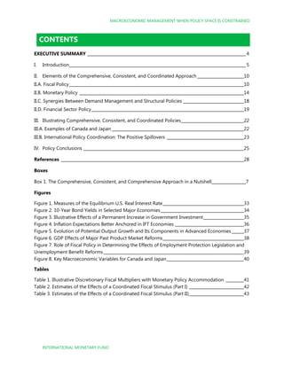 MACROECONOMIC MANAGEMENT WHEN POLICY SPACE IS CONSTRAINED
INTERNATIONAL MONETARY FUND
CONTENTS
EXECUTIVE SUMMARY ______________________________________________________________________________4
I. Introduction_______________________________________________________________________________________5
II. Elements of the Comprehensive, Consistent, and Coordinated Approach _______________________10
II.A. Fiscal Policy______________________________________________________________________________________10
II.B. Monetary Policy _________________________________________________________________________________14
II.C. Synergies Between Demand Management and Structural Policies ______________________________18
II.D. Financial Sector Policy___________________________________________________________________________19
III. Illustrating Comprehensive, Consistent, and Coordinated Policies_______________________________22
III.A. Examples of Canada and Japan _________________________________________________________________22
III.B. International Policy Coordination: The Positive Spillovers ______________________________________23
IV. Policy Conclusions _______________________________________________________________________________25
References __________________________________________________________________________________________28
Boxes
Box 1. The Comprehensive, Consistent, and Comprehensive Approach in a Nutshell_________________7
Figures
Figure 1. Measures of the Equilibrium U.S. Real Interest Rate________________________________________33
Figure 2. 10-Year Bond Yields in Selected Major Economies_________________________________________34
Figure 3. Illustrative Effects of a Permanent Increase in Government Investment____________________35
Figure 4. Inflation Expectations Better Anchored in IFT Economies __________________________________36
Figure 5. Evolution of Potential Output Growth and Its Components in Advanced Economies ______37
Figure 6. GDP Effects of Major Past Product Market Reforms________________________________________38
Figure 7. Role of Fiscal Policy in Determining the Effects of Employment Protection Legislation and
Unemployment Benefit Reforms _____________________________________________________________________39
Figure 8. Key Macroeconomic Variables for Canada and Japan______________________________________40
Tables
Table 1. Illustrative Discretionary Fiscal Multipliers with Monetary Policy Accommodation _________41
Table 2. Estimates of the Effects of a Coordinated Fiscal Stimulus (Part I) ___________________________42
Table 3. Estimates of the Effects of a Coordinated Fiscal Stimulus (Part II)___________________________43
 
