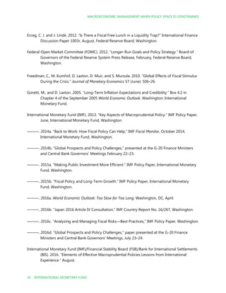 MACROECONOMIC MANAGEMENT WHEN POLICY SPACE IS CONSTRAINED
30 INTERNATIONAL MONETARY FUND
Erceg, C. J. and J. Lindé. 2012. “Is There a Fiscal Free Lunch in a Liquidity Trap?” International Finance
Discussion Paper 1003r, August, Federal Reserve Board, Washington.
Federal Open Market Committee (FOMC). 2012. “Longer-Run Goals and Policy Strategy.” Board of
Governors of the Federal Reserve System Press Release, February, Federal Reserve Board,
Washington.
Freedman, C., M. Kumhof, D. Laxton, D. Muir, and S. Mursula. 2010. “Global Effects of Fiscal Stimulus
During the Crisis.” Journal of Monetary Economics 57 (June): 506–26.
Goretti, M., and D. Laxton. 2005. “Long-Term Inflation Expectations and Credibility.” Box 4.2 in
Chapter 4 of the September 2005 World Economic Outlook. Washington: International
Monetary Fund.
International Monetary Fund (IMF). 2013. “Key Aspects of Macroprudential Policy.” IMF Policy Paper,
June, International Monetary Fund, Washington.
———. 2014a. “Back to Work: How Fiscal Policy Can Help,” IMF Fiscal Monitor, October 2014,
International Monetary Fund, Washington.
———. 2014b, “Global Prospects and Policy Challenges,” presented at the G-20 Finance Ministers
and Central Bank Governors’ Meetings February 22–23.
———. 2015a. “Making Public Investment More Efficient.” IMF Policy Paper, International Monetary
Fund, Washington.
———. 2015b. “Fiscal Policy and Long-Term Growth.” IMF Policy Paper, International Monetary
Fund, Washington.
———. 2016a. World Economic Outlook: Too Slow for Too Long, Washington, DC, April.
———. 2016b. “Japan 2016 Article IV Consultation,” IMF Country Report No. 16/267, Washington.
———. 2016c. “Analyzing and Managing Fiscal Risks—Best Practices,” IMF Policy Paper, Washington.
———. 2016d. “Global Prospects and Policy Challenges,” paper presented at the G-20 Finance
Ministers and Central Bank Governors’ Meetings, July 23–24.
International Monetary Fund (IMF)/Financial Stability Board (FSB)/Bank for International Settlements
(BIS). 2016. “Elements of Effective Macroprudential Policies Lessons from International
Experience.” August.
 