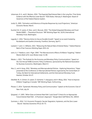 MACROECONOMIC MANAGEMENT WHEN POLICY SPACE IS CONSTRAINED
31 INTERNATIONAL MONETARY FUND
Johannsen, B. K., and E. Mertens. 2016. “The Expected Real Interest Rate in the Long Run: Time Series
Evidence with the Effective Lower Bound.” FEDS Notes, February 9. Washington: Board of
Governors of the Federal Reserve System.
Jordà, O., 2005, “Estimation and Inference of Impulse Responses by Local Projections,” American
Economic Review, March.
Kumhof, M., D. Laxton, D. Muir, and S. Mursula. 2010. “The Global Integrated Monetary and Fiscal
Model (GIMF) —Theoretical Structure.” IMF Working Paper No. 10/34, International
Monetary Fund, Washington.
Lagarde, C. 2016. “Decisive Action to Secure Durable Growth.” Speech at an event hosted by
Bundesbank and Goethe University, Frankfurt, Germany, April 5.
Laubach, T. and J. C. Williams. 2015. “Measuring the Natural Rate of Interest Redux.” Federal Reserve
Bank of San Francisco Working Paper 2015–16.
Levin, A., F. Natalucci, and J. Piger. 2004.” The Macroeconomic Effects of Inflation Targeting.” Federal
Reserve Bank of St. Louis Review (July): 51–80.
Mester, L. 2015. “The Outlook for the Economy and Monetary Policy Communications.” Speech at
the 31st Annual NABE Economic Policy Conference, sponsored by the National Association
for Business Economics, Washington, March 9.
Nier, E., and H. Kang. 2016. “Monetary and Macroprudential Policies—Exploring Interactions.” Paper
presented at the Conference on Macroprudential Policies organized by the Central Bank of
Turkey, the Bank for International Settlements, and the International Monetary Fund,
Istanbul, October 26–27.
Obstfeld, M., K. Clinton, D. Laxton, O. Kamenik, Y. Ustyugova, and H. Wang. 2016. “How to Improve
Inflation Targeting in Canada.” IMF Working Paper, forthcoming.
Plosser, C. 2014. “Systematic Monetary Policy and Communication.” Speech at the Economic Club of
New York, July 24.
Qvigstad, J. F. 2005. “When Does an Interest Rate Path ‘Look Good’? Criteria for an Appropriate
Future Interest Rate Path—A Practician’s Approach.” Norges Bank Staff Memo No. 2005/6.
Summers, L. 2014. “U.S. Economic Prospects: Secular Stagnation, Hysteresis, and the Zero Lower
Bound.” Business Economics 49 (2): 65–73.
 