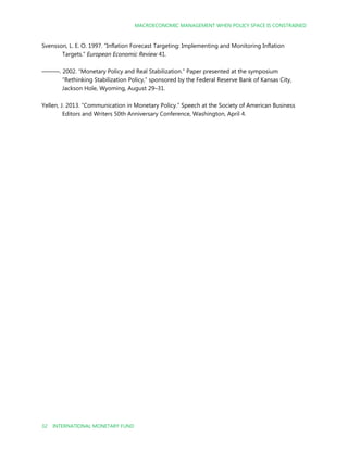 MACROECONOMIC MANAGEMENT WHEN POLICY SPACE IS CONSTRAINED
32 INTERNATIONAL MONETARY FUND
Svensson, L. E. O. 1997. “Inflation Forecast Targeting: Implementing and Monitoring Inflation
Targets.” European Economic Review 41.
———. 2002. “Monetary Policy and Real Stabilization.” Paper presented at the symposium
“Rethinking Stabilization Policy,” sponsored by the Federal Reserve Bank of Kansas City,
Jackson Hole, Wyoming, August 29–31.
Yellen, J. 2013. “Communication in Monetary Policy.” Speech at the Society of American Business
Editors and Writers 50th Anniversary Conference, Washington, April 4.
 