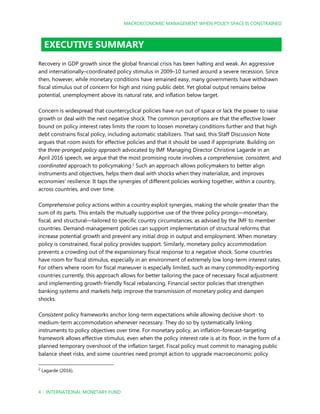 MACROECONOMIC MANAGEMENT WHEN POLICY SPACE IS CONSTRAINED
4 INTERNATIONAL MONETARY FUND
EXECUTIVE SUMMARY
Recovery in GDP growth since the global financial crisis has been halting and weak. An aggressive
and internationally–coordinated policy stimulus in 2009–10 turned around a severe recession. Since
then, however, while monetary conditions have remained easy, many governments have withdrawn
fiscal stimulus out of concern for high and rising public debt. Yet global output remains below
potential, unemployment above its natural rate, and inflation below target.
Concern is widespread that countercyclical policies have run out of space or lack the power to raise
growth or deal with the next negative shock. The common perceptions are that the effective lower
bound on policy interest rates limits the room to loosen monetary conditions further and that high
debt constrains fiscal policy, including automatic stabilizers. That said, this Staff Discussion Note
argues that room exists for effective policies and that it should be used if appropriate. Building on
the three-pronged policy approach advocated by IMF Managing Director Christine Lagarde in an
April 2016 speech, we argue that the most promising route involves a comprehensive, consistent, and
coordinated approach to policymaking.2
Such an approach allows policymakers to better align
instruments and objectives, helps them deal with shocks when they materialize, and improves
economies’ resilience. It taps the synergies of different policies working together, within a country,
across countries, and over time.
Comprehensive policy actions within a country exploit synergies, making the whole greater than the
sum of its parts. This entails the mutually supportive use of the three policy prongs—monetary,
fiscal, and structural—tailored to specific country circumstances, as advised by the IMF to member
countries. Demand-management policies can support implementation of structural reforms that
increase potential growth and prevent any initial drop in output and employment. When monetary
policy is constrained, fiscal policy provides support. Similarly, monetary policy accommodation
prevents a crowding out of the expansionary fiscal response to a negative shock. Some countries
have room for fiscal stimulus, especially in an environment of extremely low long-term interest rates.
For others where room for fiscal maneuver is especially limited, such as many commodity-exporting
countries currently, this approach allows for better tailoring the pace of necessary fiscal adjustment
and implementing growth-friendly fiscal rebalancing. Financial sector policies that strengthen
banking systems and markets help improve the transmission of monetary policy and dampen
shocks.
Consistent policy frameworks anchor long-term expectations while allowing decisive short- to
medium-term accommodation whenever necessary. They do so by systematically linking
instruments to policy objectives over time. For monetary policy, an inflation-forecast-targeting
framework allows effective stimulus, even when the policy interest rate is at its floor, in the form of a
planned temporary overshoot of the inflation target. Fiscal policy must commit to managing public
balance sheet risks, and some countries need prompt action to upgrade macroeconomic policy
2
Lagarde (2016).
 