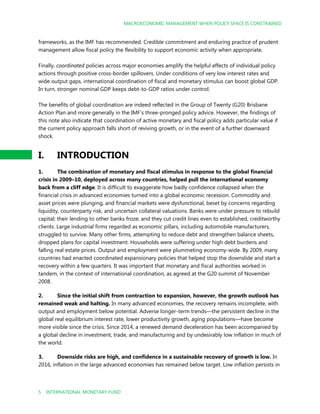 MACROECONOMIC MANAGEMENT WHEN POLICY SPACE IS CONSTRAINED
5 INTERNATIONAL MONETARY FUND
frameworks, as the IMF has recommended. Credible commitment and enduring practice of prudent
management allow fiscal policy the flexibility to support economic activity when appropriate.
Finally, coordinated policies across major economies amplify the helpful effects of individual policy
actions through positive cross-border spillovers. Under conditions of very low interest rates and
wide output gaps, international coordination of fiscal and monetary stimulus can boost global GDP.
In turn, stronger nominal GDP keeps debt-to-GDP ratios under control.
The benefits of global coordination are indeed reflected in the Group of Twenty (G20) Brisbane
Action Plan and more generally in the IMF’s three-pronged policy advice. However, the findings of
this note also indicate that coordination of active monetary and fiscal policy adds particular value if
the current policy approach falls short of reviving growth, or in the event of a further downward
shock.
I. INTRODUCTION
1. The combination of monetary and fiscal stimulus in response to the global financial
crisis in 2009–10, deployed across many countries, helped pull the international economy
back from a cliff edge. It is difficult to exaggerate how badly confidence collapsed when the
financial crisis in advanced economies turned into a global economic recession. Commodity and
asset prices were plunging, and financial markets were dysfunctional, beset by concerns regarding
liquidity, counterparty risk, and uncertain collateral valuations. Banks were under pressure to rebuild
capital; their lending to other banks froze; and they cut credit lines even to established, creditworthy
clients. Large industrial firms regarded as economic pillars, including automobile manufacturers,
struggled to survive. Many other firms, attempting to reduce debt and strengthen balance sheets,
dropped plans for capital investment. Households were suffering under high debt burdens and
falling real estate prices. Output and employment were plummeting economy-wide. By 2009, many
countries had enacted coordinated expansionary policies that helped stop the downslide and start a
recovery within a few quarters. It was important that monetary and fiscal authorities worked in
tandem, in the context of international coordination, as agreed at the G20 summit of November
2008.
2. Since the initial shift from contraction to expansion, however, the growth outlook has
remained weak and halting. In many advanced economies, the recovery remains incomplete, with
output and employment below potential. Adverse longer-term trends—the persistent decline in the
global real equilibrium interest rate, lower productivity growth, aging populations—have become
more visible since the crisis. Since 2014, a renewed demand deceleration has been accompanied by
a global decline in investment, trade, and manufacturing and by undesirably low inflation in much of
the world.
3. Downside risks are high, and confidence in a sustainable recovery of growth is low. In
2016, inflation in the large advanced economies has remained below target. Low inflation persists in
 