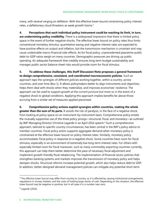 MACROECONOMIC MANAGEMENT WHEN POLICY SPACE IS CONSTRAINED
6 INTERNATIONAL MONETARY FUND
many, with several verging on deflation. With the effective lower bound constraining policy interest
rates, a deflationary cloud threatens as weak growth looms.3
4. Perceptions that each individual policy instrument could be reaching its limit, in turn,
are undermining policy credibility. There is a widespread impression that there is limited policy
space in the event of further negative shocks. The effective lower bound on policy rates thus limits
conventional monetary stimulus: quantitative easing and negative interest rates are expected to
have positive effects on output and inflation, but the transmission mechanism is uncertain and may
cause undesirable macro-financial side-effects. As for fiscal policy, unprecedented peacetime public
debt-to-GDP ratios weigh on many countries. Demographic pressures are driving up public
spending. An adequate framework that credibly ensures long-term budget sustainability and
manages public sector balance sheet risks would provide room for fiscal stimulus.
5. To address these challenges, this Staff Discussion Note proposes a general framework
to design comprehensive, consistent, and coordinated macroeconomic policies. Such an
approach taps the synergies of different policies working together, within a country, across
countries, and over time (Box 1). It allows policymakers better to align instruments and objectives,
helps them deal with shocks when they materialize, and improves economies’ resilience. The
approach can be used to support growth at the current juncture but more so in the event of a
negative shock to global conditions. Applying this approach implies benefits far above those
accruing from a similar set of measures applied piecemeal.
6. Comprehensive policy actions exploit synergies within countries, making the whole
greater than the sum of its parts. It avoids the risk of paralysis, in the face of a negative shock,
from looking at policy space on an instrument-by-instrument basis. Comprehensive policy entails
the mutually supportive use of the three policy prongs—structural, fiscal, and monetary—as outlined
by IMF Managing Director Christine Lagarde in an April 2016 speech.4
Such a comprehensive
approach, tailored to specific country circumstances, has been central in the IMF’s policy advice to
member countries. Fiscal policy action supports aggregate demand when monetary policy is
constrained at the effective lower bound on policy interest rates. Similarly, monetary policy
accommodates fiscal policy in response to a negative shock. Some countries have room for fiscal
stimulus, especially in an environment of extremely low long-term interest rates. For others with
especially limited room for fiscal maneuver, such as many commodity-exporting countries currently,
this approach can help them better determine the pace of necessary fiscal adjustment and
implement growth-friendly fiscal rebalancing. The implementation of financial sector policies that
strengthen banking systems and markets improves the transmission of monetary policy and helps
dampen shocks. Structural reforms increase potential growth, which also helps reduce debt to GDP.
In addition, better-designed demand-management policies can mitigate any potential short-term
3
The effective lower bound may differ from country to country, as it is affected by varying institutional arrangements,
regulations in money markets, and the costs of holding large stocks of cash. Depending on the situation, the effective
lower bound may be negative or positive, but in all cases it is a number near zero.
4
Lagarde (2016).
 
