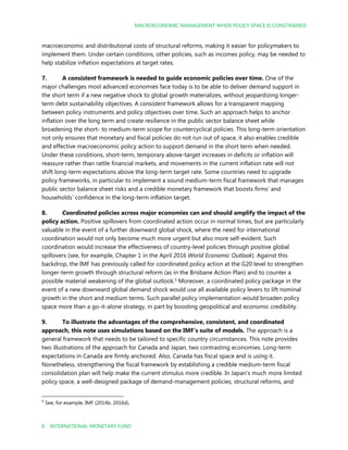 MACROECONOMIC MANAGEMENT WHEN POLICY SPACE IS CONSTRAINED
8 INTERNATIONAL MONETARY FUND
macroeconomic and distributional costs of structural reforms, making it easier for policymakers to
implement them. Under certain conditions, other policies, such as incomes policy, may be needed to
help stabilize inflation expectations at target rates.
7. A consistent framework is needed to guide economic policies over time. One of the
major challenges most advanced economies face today is to be able to deliver demand support in
the short term if a new negative shock to global growth materializes, without jeopardizing longer-
term debt sustainability objectives. A consistent framework allows for a transparent mapping
between policy instruments and policy objectives over time. Such an approach helps to anchor
inflation over the long term and create resilience in the public sector balance sheet while
broadening the short- to medium-term scope for countercyclical policies. This long-term orientation
not only ensures that monetary and fiscal policies do not run out of space, it also enables credible
and effective macroeconomic policy action to support demand in the short term when needed.
Under these conditions, short-term, temporary above-target increases in deficits or inflation will
reassure rather than rattle financial markets, and movements in the current inflation rate will not
shift long-term expectations above the long-term target rate. Some countries need to upgrade
policy frameworks, in particular to implement a sound medium-term fiscal framework that manages
public sector balance sheet risks and a credible monetary framework that boosts firms’ and
households’ confidence in the long-term inflation target.
8. Coordinated policies across major economies can and should amplify the impact of the
policy action. Positive spillovers from coordinated action occur in normal times, but are particularly
valuable in the event of a further downward global shock, where the need for international
coordination would not only become much more urgent but also more self-evident. Such
coordination would increase the effectiveness of country-level policies through positive global
spillovers (see, for example, Chapter 1 in the April 2016 World Economic Outlook). Against this
backdrop, the IMF has previously called for coordinated policy action at the G20 level to strengthen
longer-term growth through structural reform (as in the Brisbane Action Plan) and to counter a
possible material weakening of the global outlook.5
Moreover, a coordinated policy package in the
event of a new downward global demand shock would use all available policy levers to lift nominal
growth in the short and medium terms. Such parallel policy implementation would broaden policy
space more than a go-it-alone strategy, in part by boosting geopolitical and economic credibility.
9. To illustrate the advantages of the comprehensive, consistent, and coordinated
approach, this note uses simulations based on the IMF’s suite of models. The approach is a
general framework that needs to be tailored to specific country circumstances. This note provides
two illustrations of the approach for Canada and Japan, two contrasting economies. Long-term
expectations in Canada are firmly anchored. Also, Canada has fiscal space and is using it.
Nonetheless, strengthening the fiscal framework by establishing a credible medium-term fiscal
consolidation plan will help make the current stimulus more credible. In Japan’s much more limited
policy space, a well-designed package of demand-management policies, structural reforms, and
5
See, for example, IMF (2014b, 2016d).
 