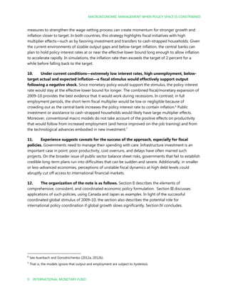 MACROECONOMIC MANAGEMENT WHEN POLICY SPACE IS CONSTRAINED
9 INTERNATIONAL MONETARY FUND
measures to strengthen the wage-setting process can create momentum for stronger growth and
inflation closer to target. In both countries, this strategy highlights fiscal initiatives with high
multiplier effects—such as by favoring investment and transfers to cash-strapped households. Given
the current environments of sizable output gaps and below-target inflation, the central banks can
plan to hold policy interest rates at or near the effective lower bound long enough to allow inflation
to accelerate rapidly. In simulations, the inflation rate then exceeds the target of 2 percent for a
while before falling back to the target.
10. Under current conditions—extremely low interest rates, high unemployment, below-
target actual and expected inflation—a fiscal stimulus would effectively support output
following a negative shock. Since monetary policy would support the stimulus, the policy interest
rate would stay at the effective lower bound for longer. The combined fiscal/monetary expansion of
2009–10 provides the best evidence that it would work during recessions. In contrast, in full
employment periods, the short-term fiscal multiplier would be low or negligible because of
crowding out as the central bank increases the policy interest rate to contain inflation.6
Public
investment or assistance to cash-strapped households would likely have large multiplier effects.
Moreover, conventional macro models do not take account of the positive effects on productivity
that would follow from increased employment (and hence improved on-the-job training) and from
the technological advances embodied in new investment.7
11. Experience suggests caveats for the success of the approach, especially for fiscal
policies. Governments need to manage their spending with care. Infrastructure investment is an
important case in point: poor productivity, cost overruns, and delays have often marred such
projects. On the broader issue of public sector balance sheet risks, governments that fail to establish
credible long-term plans run into difficulties that can be sudden and severe. Additionally, in smaller
or less-advanced economies, perceptions of unstable fiscal dynamics at high debt levels could
abruptly cut off access to international financial markets.
12. The organization of the note is as follows. Section II describes the elements of
comprehensive, consistent, and coordinated economic policy formulation. Section III discusses
applications of such policies, using Canada and Japan as examples. In light of the successful
coordinated global stimulus of 2009–10, the section also describes the potential role for
international policy coordination if global growth slows significantly. Section IV concludes.
6
See Auerbach and Gorodnichenko (2012a, 2012b).
7
That is, the models ignore that output and employment are subject to hysteresis.
 