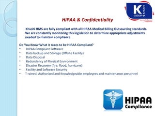 HIPAA & Confidentiality
Khushi HMS are fully compliant with all HIPAA Medical Billing Outsourcing standards.
We are constantly monitoring this legislation to determine appropriate adjustments
needed to maintain compliance.
Do You Know What it takes to be HIPAA Compliant?
• HIPAA Compliant Software
• Data backup and Storage (Offsite Facility)
• Data Disposal
• Redundancy of Physical Environment
• Disaster Recovery (fire, flood, hurricane)
• Facility and Software Security
• T rained, Authorized and Knowledgeable employees and maintenance personnel
 