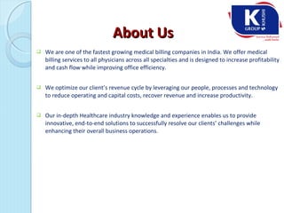  We are one of the fastest growing medical billing companies in India. We offer medical
billing services to all physicians across all specialties and is designed to increase profitability
and cash flow while improving office efficiency.
 We optimize our client’s revenue cycle by leveraging our people, processes and technology
to reduce operating and capital costs, recover revenue and increase productivity.
 Our in-depth Healthcare industry knowledge and experience enables us to provide
innovative, end-to-end solutions to successfully resolve our clients’ challenges while
enhancing their overall business operations.
About UsAbout Us
 