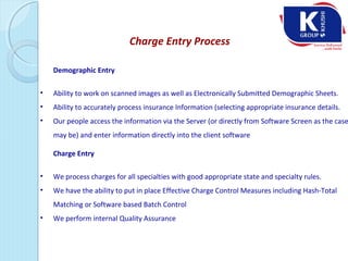 Charge Entry Process
Demographic Entry
• Ability to work on scanned images as well as Electronically Submitted Demographic Sheets.
• Ability to accurately process insurance Information (selecting appropriate insurance details.
• Our people access the information via the Server (or directly from Software Screen as the case
may be) and enter information directly into the client software
Charge Entry
• We process charges for all specialties with good appropriate state and specialty rules.
• We have the ability to put in place Effective Charge Control Measures including Hash-Total
Matching or Software based Batch Control
• We perform internal Quality Assurance
 