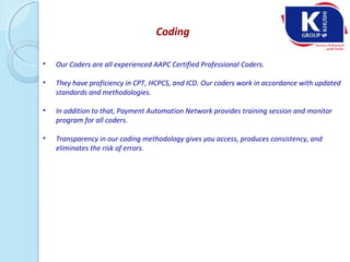 Coding
• Our Coders are all experienced AAPC Certified Professional Coders.
• They have proficiency in CPT, HCPCS, and ICD. Our coders work in accordance with updated
standards and methodologies.
• In addition to that, Payment Automation Network provides training session and monitor
program for all coders.
• Transparency in our coding methodology gives you access, produces consistency, and
eliminates the risk of errors.
 