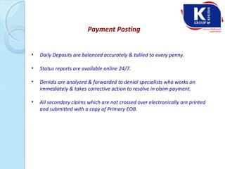 Payment Posting
• Daily Deposits are balanced accurately & tallied to every penny.
• Status reports are available online 24/7.
• Denials are analyzed & forwarded to denial specialists who works on
immediately & takes corrective action to resolve in claim payment.
• All secondary claims which are not crossed over electronically are printed
and submitted with a copy of Primary EOB.
 