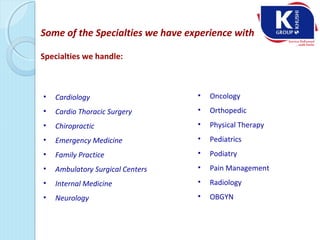 Some of the Specialties we have experience with
Specialties we handle:
• Cardiology
• Cardio Thoracic Surgery
• Chiropractic
• Emergency Medicine
• Family Practice
• Ambulatory Surgical Centers
• Internal Medicine
• Neurology
• Oncology
• Orthopedic
• Physical Therapy
• Pediatrics
• Podiatry
• Pain Management
• Radiology
• OBGYN
 